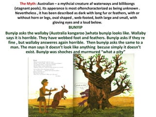 The Myth: Australian – a mythcial creature af waterways and billibongs
     (stagnant pools). Its apperance is most oftencharacterized as being unknown .
     Nevertheless , it has been described as dark with long fur or feathers, with or
       without horn or legs, oval shaped , web-footed, both large and small, with
                              gloving eyes and a loud below.
                                    BUNYIP
Bunyip asks the wallaby (Australia kangaroo )whata bunyip looks like. Wallaby
says it is horrible. They have webbed foot and feathers. Bunyip asks if they re
 fine , but wallaby answeres again horrible. Then bunyip asks the same to a
   man. The man says it doesn’t look like anything becuse simply it doesn’t
             exist. Bunyip was shoches and murmured “what a pity”
 