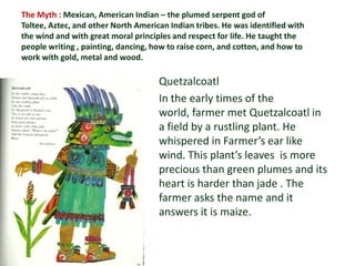 The Myth : Mexican, American Indian – the plumed serpent god of
Toltee, Aztec, and other North American Indian tribes. He was identified with
the wind and with great moral principles and respect for life. He taught the
people writing , painting, dancing, how to raise corn, and cotton, and how to
work with gold, metal and wood.

                                     Quetzalcoatl
                                     In the early times of the
                                     world, farmer met Quetzalcoatl in
                                     a field by a rustling plant. He
                                     whispered in Farmer’s ear like
                                     wind. This plant’s leaves is more
                                     precious than green plumes and its
                                     heart is harder than jade . The
                                     farmer asks the name and it
                                     answers it is maize.
 