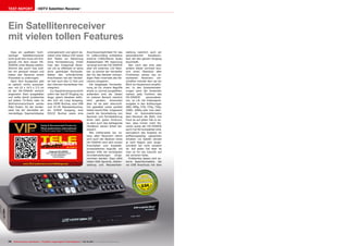 0.54
09-10/2013
www.TELE-audiovision.com/13/09/dragonsat
74 TELE-audiovision International — The World‘s Largest Digital TV Trade Magazine — 09-10/2013 — www.TELE-audiovision.com
TEST REPORT HDTV Satelliten Receiver
Ein Satellitenreceiver
mit vielen tollen Features
Dass ein qualitativ hoch-
wertiger Satellitenreceiver
nicht groß sein muss will Dra-
gonsat mit dem neuen DS-
5500HD unter Beweis stellen.
Stimmt das auch? Das woll-
ten wir genauer wissen und
haben den Receiver einem
Praxistest zu unterzogen.
Nach dem Auspacken gibt
es optisch nichts auszuset-
zen: mit 22 x 14.5 x 3.5 cm
ist der DS-5500HD wirklich
angenehm klein ausgefallen
und sollte damit problemlos
auf jedem TV-Rack oder im
Wohnzimmerschrank seinen
Platz finden. An der Vorder-
seite hat der Hersteller ein
vierstelliges Segmentdisplay
untergebracht und gleich da-
neben eine Status-LED sowie
drei Tasten zur Steuerung
ohne Fernbedienung. Dreht
man den Dragonsat Recei-
ver um so offenbart er seine
dicht gedrängte Rückseite.
Neben den erforderlichen
Anschlüssen hat der Herstel-
ler hier auch den CI Slot und
den internen Kartenleser hier
integriert.
Zur Signalversorgung sticht
sofort der Sat-ZF Eingang ins
Auge, gleich daneben befin-
den sich ein Loop Ausgang,
eine HDMI Buchse, eine USB
und RJ-45 Netzwerkbuchse,
ein S/PDIF Ausgang, eine
RS232 Buchse sowie eine
Dragonsat DS-5500HD
Sehr schneller Satellitenreceiver
mit voll integriertem
Internetzugang
Anschlussmöglichkeit für das
im Lieferumfang enthaltene
externe CVBS/Stereo Audio
Adapterkabel. Mit Spannung
versorgt wird der DS-5500HD
über ein externes 12V Netz-
teil, so konnte der Hersteller
den für das Netzteil notwen-
digen Platz innerhalb des Re-
ceivers einsparen.
Die beigelegte Fernbedie-
nung ist für unsere Begriffe
etwas zu schmal ausgefallen,
außerdem sind die Tasten
im unteren Bereich ziemlich
klein geraten. Ansonsten
aber ist sie sehr übersicht-
lich gestaltet sowie perfekt
lesbar beschriftet. Insgesamt
macht die Verarbeitung von
Receiver und Fernbedienung
einen sehr guten Eindruck,
zu dem auch das beiliegende
Handbuch seinen Anteil bei-
steuert.
Wie mittlerweile bei na-
hezu allen Receivern üblich
wird auch der Besitzer eines
DS-5500HD nach dem ersten
Einschalten vom Installati-
onsassistenten begrüßt, mit
dessen Hilfe die wichtigsten
Grundeinstellungen vorge-
nommen werden. Dazu zählt
neben OSD Sprache, Zeitein-
stellung und Netzwerkein-
stellung natürlich auch ein
automatischer Kanalsuch-
lauf, der den ganzen Vorgang
beschließt.
Wer noch das eine oder
andere Detail vermisst bzw.
sich einen Überblick aller
Funktionen seines neu er-
worbenen Receivers ver-
schaffen möchte dem sei ein
Blick ins Hauptmenü empfoh-
len. In den Systemeinstel-
lungen kann der Anwender
nahezu jede Funktion des
DS-5500HD personalisie-
ren, so z.B. die Videosignal-
ausgabe in den Auflösungen
480i, 480p, 576i, 576p, 720p,
1080i, 1080p oder man über-
lässt im Automatikmodus
dem Receiver die Wahl. Uns
freut es auf jeden Fall zu se-
hen, dass immer mehr Re-
ceiver sowie der DS-5500HD
auch Full HD kompatibel sind,
wenngleich das Angebot an
auflösungsseitig passenden
Inhalten via Satellit derzeit
je nach Region sehr einge-
schränkt bis nicht existent
ist. Auf jeden Fall aber ist
man so für die Zukunft auf
der sicheren Seite.
Problemlos lassen sich ex-
terne Speichermedien, die
via USB Anschluss mit dem
 