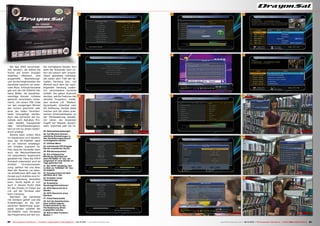 6
26
27
25
28
29
30
31
35
36
37
38
39
32
33
34
80 81TELE-audiovision International — The World‘s Largest Digital TV Trade Magazine — 09-10/2013 — www.TELE-audiovision.com www.TELE-audiovision.com — 09-10/2013 — TELE-audiovision International — 全球发行量最大的数字电视杂志
Bei fast 2000 verschiede-
nen Sendern, die alleine die
Suche auf einem einzigen
Satelliten offenbart, sind
ausgereifte Bearbeitungs-
und Sortiermöglichkeiten der
Kanalliste natürlich ein abso-
lutes Muss. Erfreulicherweise
gab sich der DS-5500HD hier
keine Blöße, die Kanalliste-
neinträge können mühelos
gelöscht, verschoben, umbe-
nannt, mit einem PIN Code
vor den neugierigen Blicken
des Juniors geschützt oder
einer der vielen Favoriten-
listen hinzugefügt werden.
Auch das Sortieren der Ka-
nalliste nach Alphabet, Pro-
vider, Satellit, Transponder
oder Verschlüsselungssys-
tem ist mit nur einem Tasten-
druck erledigt.
Bereits beim ersten Blick
ins Hauptmenü wird deutlich,
dass der DS-5500HD stark
an via Internet empfange-
nen Inhalten orientiert ist.
Klar, dass der Hersteller dann
auch die Netzwerkfeatures
mit besonderem Augenmerk
gestaltet hat. Dass das DHCP
Protokoll unterstützt wird ist
ohnehin Grundvorausset-
zung, gefreut hat uns aber,
dass der Receiver via optio-
nal erhältlichem WiFi oder 3G
Dongle auch drahtlos eine In-
ternetverbindung herstellen
kann. Somit eignet er sich
auch in diesem Punkt ideal
für den Einsatz im Freien wie
z.B. auf der Terrasse oder
beim Camping.
Nachdem die Kanalliste
mit Sendern gefüllt und alle
Einstellungen an die per-
sönlichen Bedürfnisse ange-
passt wurden schaltet der
DS-5500HD nach Verlassen
des Hauptmenüs auf den ers-
25. Netzwerkeinstellungen
26. Auf Wunsch können
sämtliche Einstellungen in
den Auslieferungszustand
zurückgesetzt werden
27. Utilities Menü
28. Individuelle PID Eingabe
bei der erweiterten Suche
29. Blindscansuchlauf
30. Ein erfolgreicher
Blindscan Suchlauf auf
dem HOTBIRD 13° Ost, der
insgesamt 37 neue Sender zu
Tage gefördert hat
31. Der SCPC Empfang, hier
im Bild via TURKSAT 42° Ost,
ist möglich
32. Kanalsuchlauf auf dem
ASTRA2 28.2° Ost
33. Erstellen eines
Timereintrags
34. Erweiterte
Sendungsinformationen
35. EPG Übersicht für 6
Sender
36. EPG Übersicht eines
Senders
37. Untertitelauswahl
38. Auf die Satellitenliste
kann mittels eigener
Funktionstaste an der
Fernbedienung direkt
zugegriffen werden
39. Bild in Bild Funktion,
Modus 1
ten verfügbaren Sender. Nun
sieht der Anwender auch so-
fort die optisch sehr anspre-
chend gestaltete Infoleiste,
die neben dem Titel der ak-
tuellen Sendung bzw. auf
Wunsch auch dem der nach-
folgenden Sendung zusätz-
lich verschiedene Symbole
enthält. Sie geben Auskunft
darüber, welche Features das
aktuelle Programm bietet,
also konkret z.B. Teletext,
Sprachwahl, Untertitel oder
HD Auflösung. Gerade dabei
machen sich die vielen prak-
tischen Direktwahltasten an
der Fernbedienung bezahlt,
mit denen der Anwender
Zugriff auf Teletext, Sprach-
wahl, Untertitel oder die Fa-
 