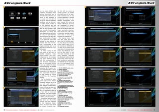 6
7
11
12
13
14
15
1
2
3
4
5
8
9
10
76 77TELE-audiovision International — The World‘s Largest Digital TV Trade Magazine — 09-10/2013 — www.TELE-audiovision.com www.TELE-audiovision.com — 09-10/2013 — TELE-audiovision International — 全球发行量最大的数字电视杂志
can be used without any
problems. Formatting these
devices (thankfully also in
NTFS format) with this re-
ceiver is also possible. If
you really want to be able to
use all of the DS-5500HD’s
functions, such as the vari-
ous OSD display modes or
its PVR features like fast
forward/rewind, it definitely
pays to have a look in the
user manual where detailed
information on these and
other features can be found.
All-in-all, the DS-5500HD’s
menu structure is very logi-
cally constructed and easy
to use although one of the
options to save energy in
Standby that the manufac-
turer incorporated in the
display settings gave us a
little bit of a headache in our
test center.
To make it easy for the
new owner to get right to
satellite reception, Drag-
onsat included a very com-
prehensive list of European
and Asian satellites along
with the corresponding C
and Ku-band transponder
data. In some cases this list
is very up to date; the newly
launched ASTRA 1N satellite
located at 28.2° east is cor-
rectly identified. But in other
instances it’s not quite up to
date; important transpond-
ers like 11494H or 11671H
on ASTRA1 at 19.2° east are
missing.
The DS-5500HD is com-
patible with all the DiSEqC
protocols allowing it to be
used with nearly every pos-
sible antenna configuration.
DiSEqC 1.0 can be used with
up to four satellites, 1.1 with
up to 16 satellites as well as
1.2 and 1.3 for motorized
antennas. They also thought
to include the ability to free-
ly define LOF parameters.
Once these settings have
been taken care of and the
receiver has been matched
to the reception equip-
ment, the next step would
be to start filling the chan-
nel list with as many as
10,000 entries. To handle
this task there is an auto-
matic channel scan on one
or more satellites, a manual
transponder scan, an ex-
panded transponder scan
with manual PID entry as
well as a Blindscan. If you‘re
not interested in receiv-
ing encrypted channels, the
scan can be set to find only
freely receivable channels.
This would save quite a bit
of time and provide organi-
zation later on when going
through the channel list.
The channel scan itself
was fast right from the
start; the DS-5500HD need-
ed only about five minutes
to find 1568 TV and 373 ra-
dio channels on HOTBIRD at
13° east. If you invest a little
more time, 12 minutes to be
exact, the Blindscan func-
tion will find 1604 TV and
374 radio channels on the
same satellites. Naturally
the Blindscan feature had to
prove itself under more dif-
ficult conditions, specifically
on TURKSAT at 42° east with
all of its narrowband SCPC
transponders. It mastered
1. The DS-5500HD's main menu
2. System settings
3. The DS-5500HD also
supports the NTFS file system.
Recorded data no longer needs
to be split into 4GB pieces
4. Channel list editor
5. Channel list entries can be
edited all the way to their PID
values
6. Thanks to the Favorites
lists, popular channels can be
accessed very quickly at any
time
7. The customized channel list
can be backed up on an external
USB storage device
8. Recorder settings
9. OSD settings
10. The installation assistant
starts with the OSD language
selection
11. Network settings
12. If you prefer, you can do
without all of the DS-5500HD's
many Internet features, but who
would want to do that?
13. Time settings
14. Daylight savings time
settings have been uniquely
solved
15. Language settings
 