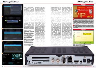DIAGRAM
ENERGY
Active Power
Apparent Power Mode Apparent Active Factor
Active 24 W 13 W 0.54
StandBy 12 W 5.5 W 0.45
Deep StandBy 0.5 W 0.5 W 1.00
OPINION
expert
+
–
RECOMMENDED
PRODUCT BY
Thomas Haring
Test Center
Austria
DragonSat DS-5500HD
HDTV Satellite Receiver
6
64
65
63
66
67
86 87TELE-audiovision International — The World‘s Largest Digital TV Trade Magazine — 09-10/2013 — www.TELE-audiovision.com www.TELE-audiovision.com — 09-10/2013 — TELE-audiovision International — 全球发行量最大的数字电视杂志
display of 9 or 12 channels.
If you take a look at the
manufacturer‘s website,
you‘ll quickly realize that
they are constantly at work
modifying and improv-
ing the DS-5500HD. There
have already been multiple
updated software versions
posted there. New software
can not only be downloaded
from the Dragonsat website,
but updates can also be per-
formed directly on the re-
ceiver through an Internet
update.
Dragonsat with their new
DS-5500HD is standing
squarely behind the Inter-
net as a secondary source
of TV and radio reception.
We here at TELE-audiovision
feel that the manufacturer is
63. Thanks to automatic
software updates, it's very easy
to keep the Dragonsat up-to-
date
64. In addition to new software,
FreeTV+ Apps, Internet TV+
and Internet Radio+ lists can
be downloaded via the Internet.
Even preconfigured channel
lists (e.g. for ASTRA2 at 28.2°
east) are also available for
download
65. Channel list download for
ASTRA2 at 28.2° east, HOTBIRD
at 13° east and EUTELSAT at
16° east
66. FreeTV+ Apps can be
downloaded and updated from
the Internet
67. The picture quality of the
preprogrammed Internet TV+
channels is very good
definitely on the right path;
high-speed Internet access
has already established it-
self to be a viable competi-
tor to satellite, cable and
terrestrial TV.
If you enter the submenu
„Media“, you‘ll come across
catchy feature names like
Internet TV+, Internet Ra-
dio+ or FreeTV+. When
these were accessed dur-
ing our tests we uncovered
a small disappointment: a
mere seven TV channels
were preprogrammed and
the Internet Radio+ list was
completely empty. On top
of that, of the seven pre-
programmed channels, only
three could be accessed and
displayed. If you‘re not sat-
isfied with these choices,
the alternative is to manu-
ally add Internet channels.
Fortunately, this can be
done without any problems.
The heading FreeTV+ pro-
vides access to a variety of
multimedia and content pro-
viders via the Internet with
the help of some practical
Apps. Currently there‘s only
one App for YouTube avail-
able; additional Apps were
displayed as if they were
available for download but
in the end they could not be
loaded on our test receiver.
Nevertheless, the YouTube
Energy: The first 15 minutes active operation, the second
15 minutes normal standby, the third 15 minutes expanded
standby with energy saving functions
Handy and easy to use receiver highlighted by a nicely structu-
red OSD and sophisticated software. Thanks to a wide variety of
Internet features, this box is much more than an ordinary satellite
receiver. Through its space-saving design and its external 12V
power supply it would be perfect for mobile applications, such
as, when camping.
The loading of Apps did not work during our tests and the Inter-
net TV+ and Internet Radio+ lists are very lackluster and need
some updating.
App worked perfectly and
when all the other Apps work
reliably, the user should be
more than satisfied.
To top it all off, the mul-
timedia section has a cli-
ent that provides access to
the Russian PayTV provider
Kartina TV and, of course,
there‘s also the ability to
play back local video files in
the formats WMV, TS, MP4,
MP4 HD, MKV, Flash, DivX
and AVI. For audio files the
MP3 format is available and
for pictures it‘s the JPG for-
mat.
In connection with this
we also liked the integrat-
ed DLNA media player with
which you can reach across
the network and access your
music collection on your PC
with the DS-5500HD. The
same, of course, is also true
for videos. And as if this
wasn‘t enough, Dragonsat
made it possible using the
DLNA media player to access
all of the stored content on
your receiver, whether it‘s
videos, music or pictures,
from a Windows PC. This
worked exceptionally well in
both directions in our tests
and at the same time it was
a lot of fun.
Of course, such an Inter-
net-oriented receiver like
the DS-5500HD should not
be without a browser. And
Dragonsat did not fail here
either, however, improve-
ments can be made here
as evidenced by the 10
second startup time that
was needed. Even the dis-
play of websites despite a
100Mbit Internet connec-
tion was very slow here in
our test center - nearly 20
seconds was needed to fully
load our Facebook page. Yet
we did like that Dragonsat
included a number of pre-
programmed bookmarks for
some of the more popular
sites like Facebook, CNN or
Google Maps. Entering char-
acters via the virtual key-
board also worked correctly.
The browser itself can be
individually adjusted for
size and position such that,
for example, a commercial
break can be used to surf
the Internet while still hav-
ing the TV picture in view so
you know when it would be
time to stop surfing. The In-
ternet features are rounded
off with a weather App, an
RSS reader, a calendar and
a calculator.
At this point we only want
to mention the submenu
Plugin for completeness;
it contains numerous tools
that go deeper into the re-
ception technology.
 