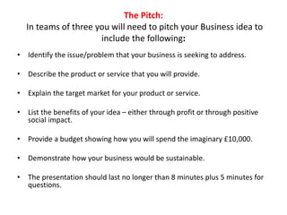 The Pitch:
In teams of three you will need to pitch your Business idea to
include the following:
• Identify the issue/problem that your business is seeking to address.
• Describe the product or service that you will provide.
• Explain the target market for your product or service.
• List the benefits of your idea – either through profit or through positive
social impact.
• Provide a budget showing how you will spend the imaginary £10,000.
• Demonstrate how your business would be sustainable.
• The presentation should last no longer than 8 minutes plus 5 minutes for
questions.
 
