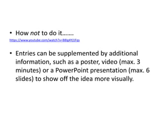 • How not to do it…….
https://www.youtube.com/watch?v=B8Ig4Yj1Fqs
• Entries can be supplemented by additional
information, such as a poster, video (max. 3
minutes) or a PowerPoint presentation (max. 6
slides) to show off the idea more visually.
 