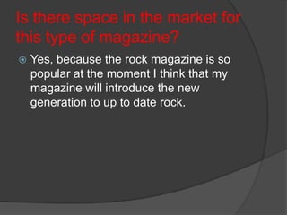 Is there space in the market for
this type of magazine?


Yes, because the rock magazine is so
popular at the moment I think that my
magazine will introduce the new
generation to up to date rock.

 