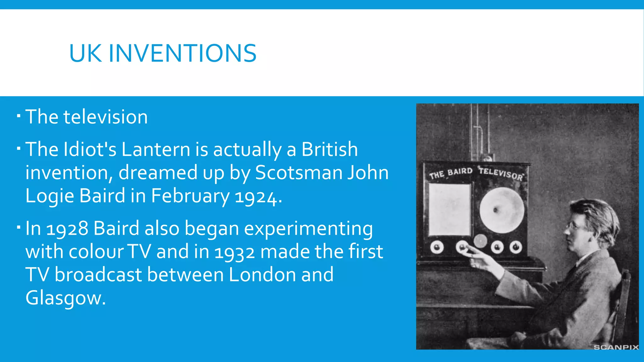 UK INVENTIONS
The television
The Idiot's Lantern is actually a British
invention, dreamed up by Scotsman John
Logie Baird in February 1924.
In 1928 Baird also began experimenting
with colourTV and in 1932 made the first
TV broadcast between London and
Glasgow.
 