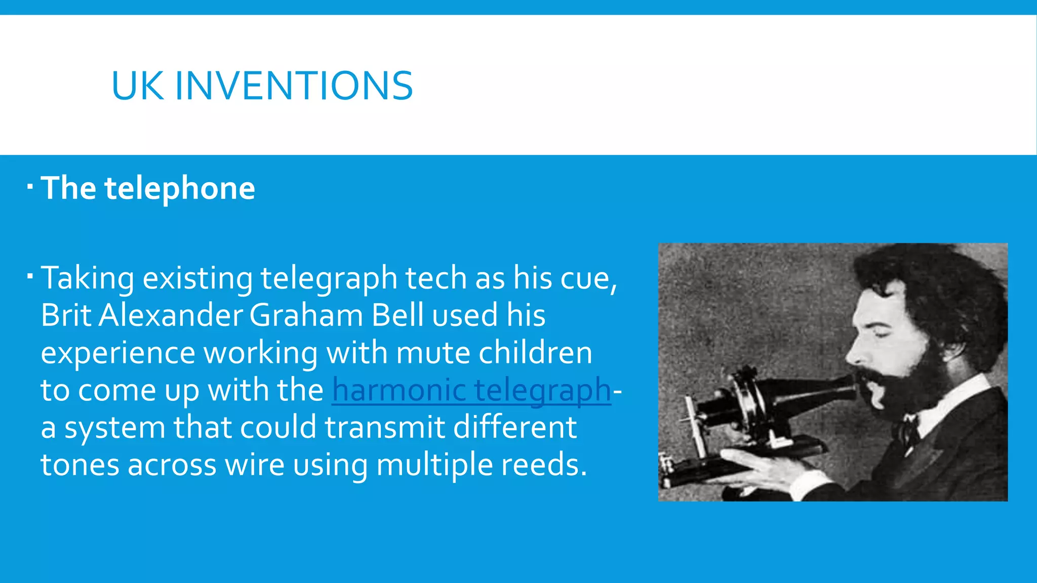 UK INVENTIONS
The telephone
Taking existing telegraph tech as his cue,
Brit AlexanderGraham Bell used his
experience working with mute children
to come up with the harmonic telegraph-
a system that could transmit different
tones across wire using multiple reeds.
 