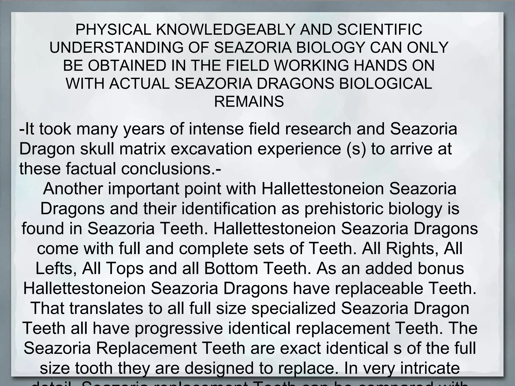 PHYSICAL KNOWLEDGEABLY AND SCIENTIFIC
    UNDERSTANDING OF SEAZORIA BIOLOGY CAN ONLY
     BE OBTAINED IN THE FIELD WORKING HANDS ON
     WITH ACTUAL SEAZORIA DRAGONS BIOLOGICAL
                      REMAINS
-It took many years of intense field research and Seazoria
Dragon skull matrix excavation experience (s) to arrive at
these factual conclusions.-
     Another important point with Hallettestoneion Seazoria
    Dragons and their identification as prehistoric biology is
 found in Seazoria Teeth. Hallettestoneion Seazoria Dragons
    come with full and complete sets of Teeth. All Rights, All
   Lefts, All Tops and all Bottom Teeth. As an added bonus
 Hallettestoneion Seazoria Dragons have replaceable Teeth.
  That translates to all full size specialized Seazoria Dragon
 Teeth all have progressive identical replacement Teeth. The
 Seazoria Replacement Teeth are exact identical s of the full
    size tooth they are designed to replace. In very intricate
 