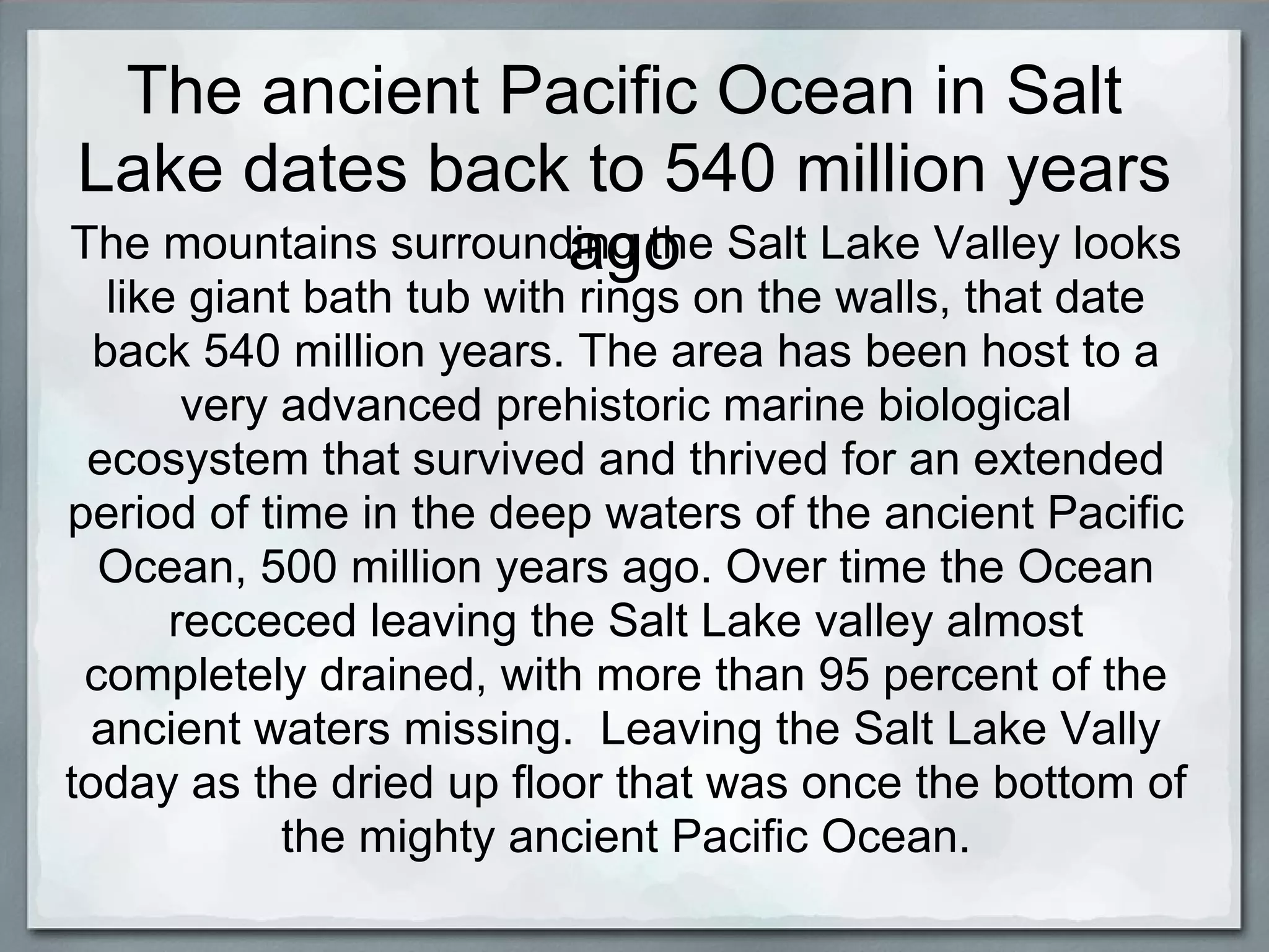 The ancient Pacific Ocean in Salt
Lake dates back to 540 million years
                      ago
The mountains surrounding the Salt Lake Valley looks
   like giant bath tub with rings on the walls, that date
  back 540 million years. The area has been host to a
        very advanced prehistoric marine biological
 ecosystem that survived and thrived for an extended
period of time in the deep waters of the ancient Pacific
  Ocean, 500 million years ago. Over time the Ocean
       recceced leaving the Salt Lake valley almost
 completely drained, with more than 95 percent of the
  ancient waters missing. Leaving the Salt Lake Vally
today as the dried up floor that was once the bottom of
             the mighty ancient Pacific Ocean.
 