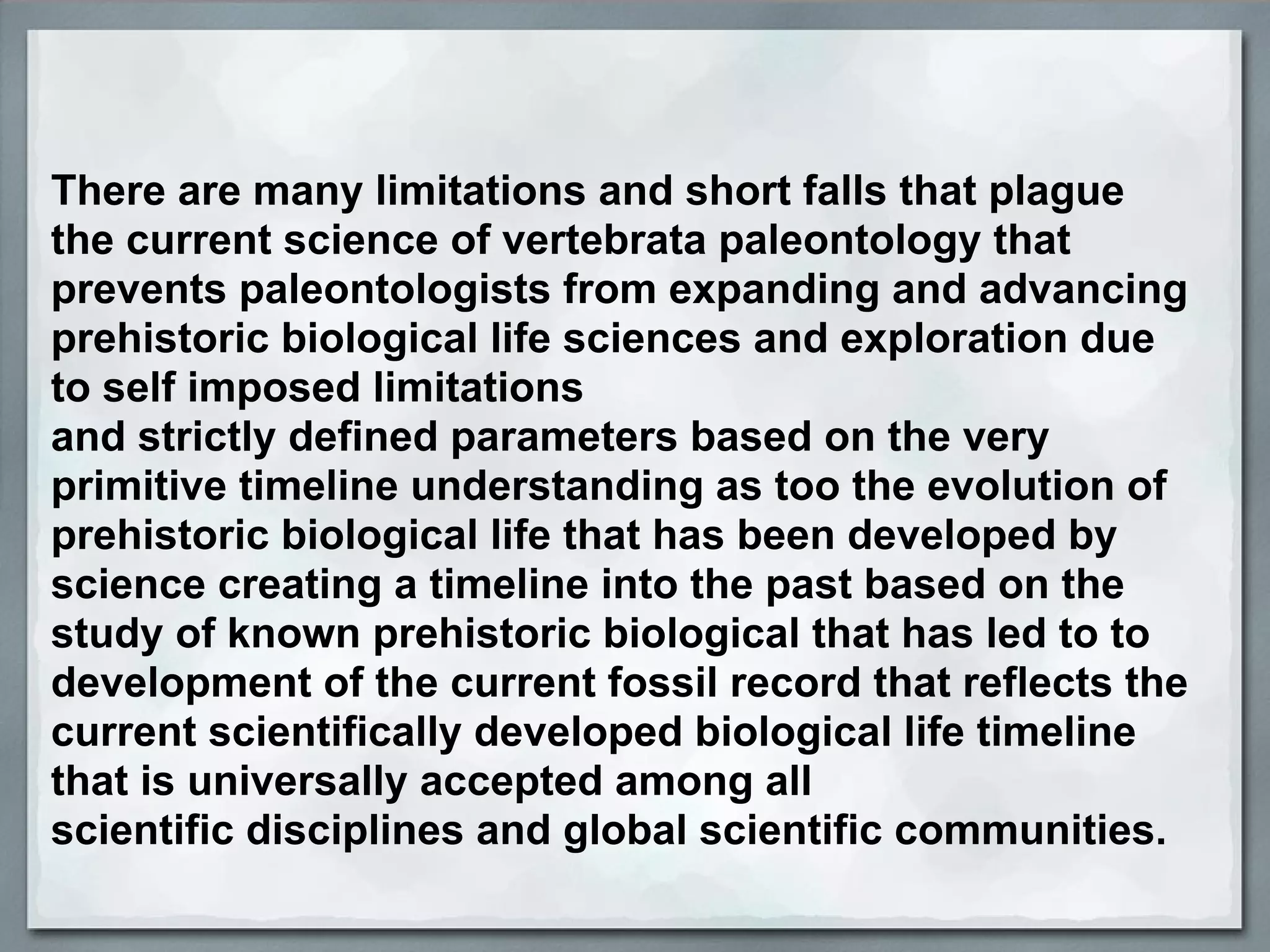 There are many limitations and short falls that plague
the current science of vertebrata paleontology that
prevents paleontologists from expanding and advancing
prehistoric biological life sciences and exploration due
to self imposed limitations
and strictly defined parameters based on the very
primitive timeline understanding as too the evolution of
prehistoric biological life that has been developed by
science creating a timeline into the past based on the
study of known prehistoric biological that has led to to
development of the current fossil record that reflects the
current scientifically developed biological life timeline
that is universally accepted among all
scientific disciplines and global scientific communities.
 