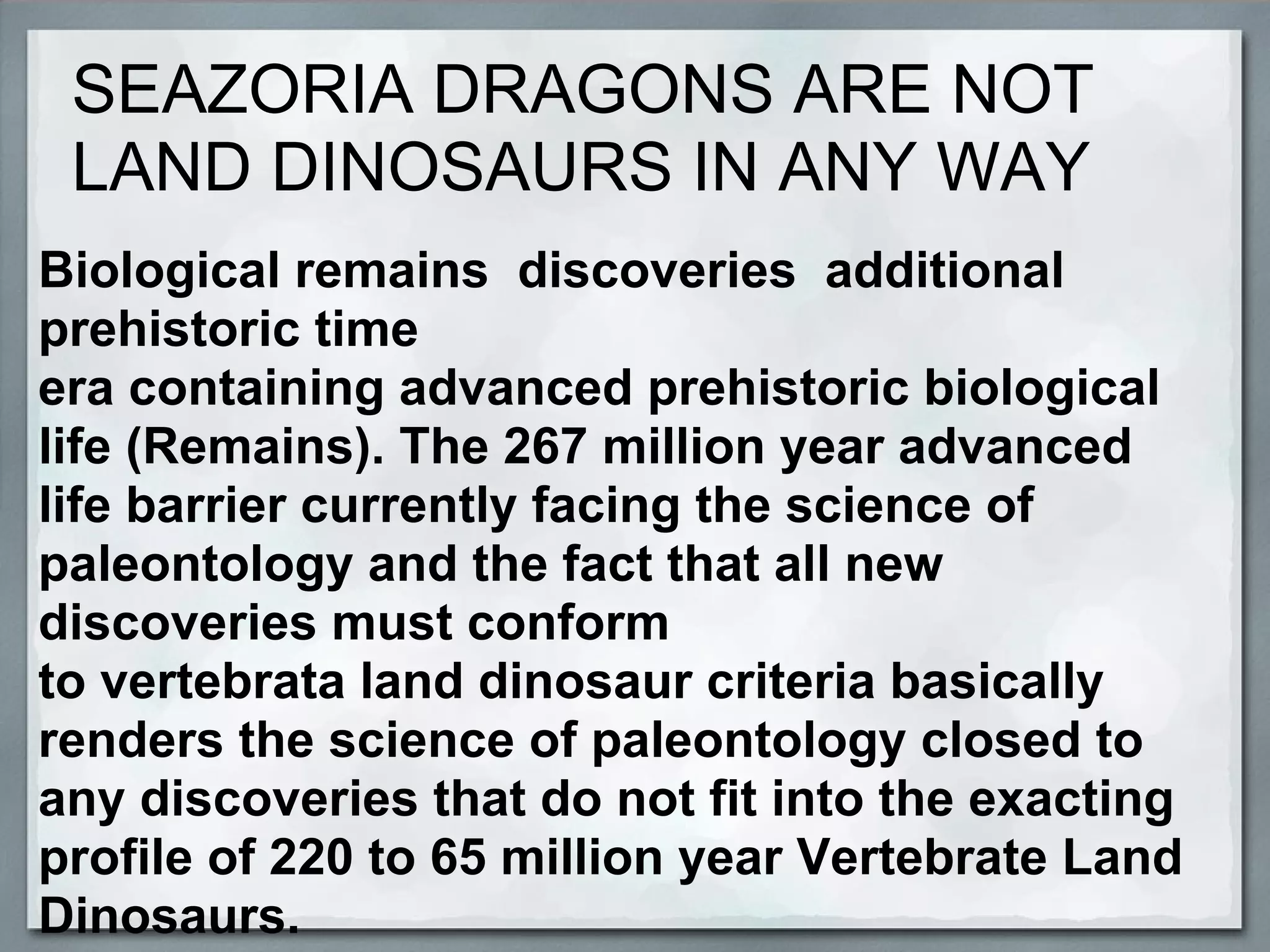 SEAZORIA DRAGONS ARE NOT
 LAND DINOSAURS IN ANY WAY
Biological remains discoveries additional
prehistoric time
era containing advanced prehistoric biological
life (Remains). The 267 million year advanced
life barrier currently facing the science of
paleontology and the fact that all new
discoveries must conform
to vertebrata land dinosaur criteria basically
renders the science of paleontology closed to
any discoveries that do not fit into the exacting
profile of 220 to 65 million year Vertebrate Land
Dinosaurs.
 