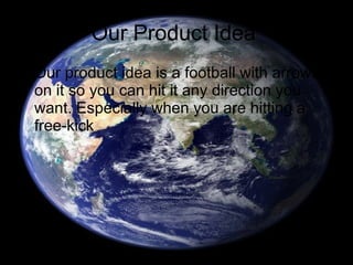 Our Product Idea  Our product idea is a football with arrows on it so you can hit it any direction you want. Especially when you are hitting a free-kick 