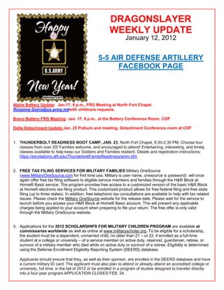 DRAGONSLAYER
                                                         WEEKLY UPDATE
                                                                   January 12, 2012


                                                  5-5 AIR DEFENSE ARTILLERY
                                                        FACEBOOK PAGE




Alpha Battery Update: Jan.17, 6 p.m., FRG Meeting at North Fort Chapel.
Roxanne.Goins@us.army.milwith childcare requests.

Bravo Battery FRG Meeting: Jan. 17, 6 p.m., at the Battery Conference Room, COF

Delta Detachment Update:Jan. 25 Potluck and meeting, Detachment Conference room at COF


1. THUNDERBOLT READINESS BOOT CAMP, JAN. 23, North Fort Chapel, 8:30-2:30 PM. Choose four
   classes from over 20! Families welcome, and encouraged to attend! Entertaining, interesting, and timely
   classes available to help keep our Soldiers and Families resilient. Details and registration instructions:
   https://einvitations.afit.edu/ThunderboltFamilyReadiness/anim.cfm


2. FREE TAX FILING SERVICES FOR MILITARY FAMILIES Military OneSource
   (www.MilitaryOneSource.com for first time use, Military is user name, onesource is password) will once
   again offer free tax filing software to eligible service members and families through the H&R Block at
   Home® Basic service. The program provides free access to a customized version of the basic H&R Block
   at Home® electronic tax filing product. This customized product allows for free federal filing and free state
   filing (up to three states). In addition, free telephonic tax consultations are available to help with tax related
   issues. Please check the Military OneSource website for the release date. Please wait for the service to
   launch before you access your H&R Block at Home® Basic account. This will prevent any applicable
   charges being applied to your account when preparing to file your return. The free offer is only valid
   through the Military OneSource website.


3. Applications for the 2012 SCHOLARSHIPS FOR MILITARY CHILDREN PROGRAM are available at
   commissaries worldwide as well as online at www.militaryscholar.org. To be eligible for a scholarship,
   the student must be a dependent, unmarried child, no older than 21 – or 23, if enrolled as a full-time
   student at a college or university – of a service member on active duty, reservist, guardsman, retiree, or
   survivor of a military member who died while on active duty or survivor of a retiree. Eligibility is determined
   using the Defense Enrollment Eligibility Reporting System (DEERS) database.

   Applicants should ensure that they, as well as their sponsor, are enrolled in the DEERS database and have
   a current military ID card. The applicant must also plan to attend or already attend an accredited college or
   university, full time, in the fall of 2012 or be enrolled in a program of studies designed to transfer directly
   into a four-year program.APPLICATION CLOSES FEB. 24.
 