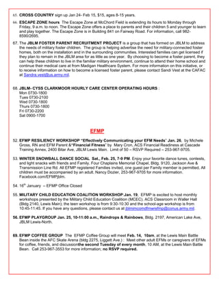 65. CROSS COUNTRY sign up Jan 24- Feb 15, $15, ages 8-15 years.
66. ESCAPE ZONE hours The Escape Zone at McChord Field is extending its hours to Monday through
    Friday, 9 a.m. to noon. The Escape Zone offers a place to parents and their children 5 and younger to learn
    and play together. The Escape Zone is in Building 841 on Fairway Road. For information, call 982-
    8590/2695.
67. The JBLM FOSTER PARENT RECRUITMENT PROJECT is a group that has formed on JBLM to address
    the needs of military foster children. The group is helping advertise the need for military-connected foster
    homes, both on the installation and in the surrounding communities. Interested families can get licensed if
    they plan to remain in the JBLM area for as little as one year. By choosing to become a foster parent, they
    can help these children to live in the familiar military environment, continue to attend their home school and
    continue their medical care at from Madigan Healthcare System. For more information on this initiative, or
    to receive information on how to become a licensed foster parent, please contact Sandi Vest at the CAFAC
    at Sandra.vest@us.army.mil.


68. JBLM- CYSS CLARKMOOR HOURLY CARE CENTER OPERATING HOURS :
    Mon 0730-1800
    Tues 0730-2100
    Wed 0730-1800
    Thurs 0730-1800
    Fri 0730-2200
    Sat 0900-1700



                                             EFMP
52. EFMP RESILIENCY WORKSHOP “Effectively Communicating your EFM Needs‖ Jan. 26, by Michele
    Gross, RN and EFM Parent &“Financial Fitness‖ by Mary Cron, ACS Financial Readiness at Cascade
    Training Annex, 2400 Bitar Ave, JBLM Lewis Main. Limit of 50 – RSVP Required – 253-967-9705.

53. WINTER SNOWBALL DANCE SOCIAL Sat., Feb. 25, 7-9 PM. Enjoy your favorite dance tunes, contests,
    and light snacks with friends and Family. Four Chaplains Memorial Chapel, Bldg. 9120, Jackson Ave &
    Transmission Line Rd. All EFMP registered Families invited, one guest per Family member is permitted, All
    children must be accompanied by an adult. Nancy Dozier, 253-967-9705 for more information.
    Facebook.com/EFMPjblm.

54. 16th January – EFMP Office Closed

55. MILITARY CHILD EDUCATION COALITION WORKSHOP:Jan. 19, EFMP is excited to host monthly
    workshops presented by the Military Child Education Coalition (MCEC). ACS Classroom in Waller Hall
    (Bldg 2140, Lewis Main); the teen workshop is from 9:30-10:30 and the school-age workshop is from
    10:45-11:45. If you have any questions, please contact us at jblmimcomdfmwrefmp@conus.army.mil.

56. EFMP PLAYGROUP Jan. 25, 10-11:00 a.m., Raindrops & Rainbows, Bldg. 2197, American Lake Ave,
    JBLM Lewis-North.


69. EFMP COFFEE GROUP The EFMP Coffee Group will meet Feb. 14, 10am, at the Lewis Main Battle
    Bean inside the AFC Skate Arena (bldg 2275, Liggett Ave.) : Meet other adult EFMs or caregivers of EFMs
    for coffee, friends, and discussionthe second Tuesday of every month, 10 AM, at the Lewis Main Battle
    Bean. Call 253-967-3553 for more information; no RSVP required.
 