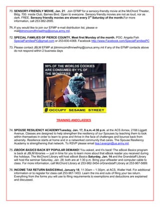 70. SENSORY-FRIENDLY MOVIE, Jan. 21: Join EFMP for a sensory-friendly movie at the McChord Theater,
    Bldg. 700. inside Club, Barnes Blvd. Open to everyone. Sensory friendly movies are not as loud, nor as
    dark. FREE. Sensory friendly movies are shown every 3rd Saturday of the month.For more
    information, call 253-982-2695.

71. If you would like to join our EFMP e-mail distribution list, please e-
    mailjblmimcomdfmrwefmp@conus.army.mil.

72. SPECIAL FAMILIES OF PIERCE COUNTY, Meet first Monday of the month. POC: Angela Fish
    SpecialFamiliesPC@gmail.com or 253-830-4368. Facebook http://www.Facebook.com/SpecialFamiliesPC
    .
73. Please contact JBLM EFMP at jblmimcomdfmrwefmp@conus.army.mil if any of the EFMP contacts above
    do not respond within 2 business days




                                       TRAINING ANDCLASSES


74. SPOUSE RESILIENCY ACADEMYTuesday, Jan. 17, 9 a.m.-4:30 p.m. at the ACS Annex, 2166 Liggett
    Avenue. Classes are designed to help strengthen the resiliency of our Spouses by teaching them to look
    within themselves in order to learn to grow and thrive in the face of challenges and bounce back from
    adversity. Resilience starts at home and in a networked community that cares. The Spouse Resiliency
    Academy is strengthening that network. To RSVP please email lisa.l.evergin@us.army.mil.

75. EBOOK BASICS BACK BY POPULAR DEMAND! You asked, and it‘s back! The eBook Basics program
    is back at JBLM libraries — just in time for you to learn more about that eBook reader you received during
    the holidays. The McChord Library will host eBook Basics Saturday, Jan. 14 and the Grandstaff Library
    will host the seminar Saturday, Jan. 28; both are at 1:30 p.m. Bring your eReader and computer cable to
    class. For more information, call McChord Library at 253-982-3454 orGrandstaff Library at 253-967-5889.

76. INCOME TAX RETURN BASICSWed, January 18, 11:30am – 1:30pm, at ACS, Waller Hall. For additional
    information or to register for class call 253-967-1453. Learn the ins and outs of filing your tax return.
    Everything from the forms you will use to filing requirements to exemptions and deductions are explained
    and discussed.
 