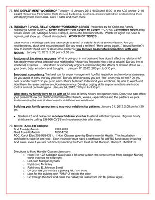 77. PRE-DEPLOYMENT WORKSHOP Tuesday, 17 January 2012 18:00 until 19:30 at the ACS Annex- 2166
    Liggett Rd (across from Waller Hall) Discuss budgeting, emotions, preparing children and assisting them
    with deployment, Red Cross, Care Teams and much more


78. TUESDAY TOPICS, RELATIONSHIP WORKSHOP SERIES Presented by the Child and Family
    Assistance Center (CAFAC) Every Tuesday from 2:00pm to 3:30pm – CAFAC Conference Room, bldg
    9923B, room 108, Madigan Annex, Ramp 3, across the hall from 9923A. Watch for signs! No need to
    register, just show up. Casual atmosphere. WORKSHOP TOPICS:

   What makes a marriage work and what shuts it down? A detailed look at communication. Are you
   misinterpreted, stuck and misunderstood? Do you need a referee? ―Here we go again...‖ (sound familiar?)
   How to identify ―dead end‖ or destructive patterns.How to have meaningful connections with your
   spouse. January 10, 2012 2:00 pm to 3:30 pm.

   Anatomy of the stress response. What is going on in my brain and how does it affect my relationship?
   Has deployment stress affected your relationship? Have you forgotten how to be a couple? Do you live in
   emotional extremes . . . shut down or chronically angry? Understanding the effects of chronic stress on. . .
   your brain, body, emotions and thoughts. January 17, 2012 2:00 pm to 3:30 pm.

   Emotional competency.The best tool for anger management /conflict resolution and emotional closeness.
   Do you avoid or deny the way you feel? Do you tell everybody you are ―fine‖ when you are not? Do you
   over or under react? Do you push each other‘s buttons?Understand your emotions. Be able to watch and
   label them. Increase positive emotional experience. Develop coping skills so your emotions are in your
   control and not controlling you. January 24, 2012 2:00 pm to 3:30 pm.

   What does my family have to do with us?A look at family history and gender roles. Does your past effect
   your present? How our childhood families affect beliefs, values, expectations and the partners we pick.
   Understanding the role of attachment in childhood and adulthood.

   Building your family genogram to map your relationship patterns. January 31, 2012 2:00 pm to 3:30
   pm.

       Soldiers E5 and below can receive childcare voucher to attend with their Spouse. Register hourly
       childcare by calling 253-966-CYSS and receive voucher after class.

79. FOOD HANDLER COURSE
    First Tuesday/Month                 1900-2000
    Third Tuesday/Month                 1600-1700
    POC: Carol Elliot 253-968-4331. 1 Hour Classes given by Environmental Health. This Installation
    certificate is valid for one year. Each volunteer must have a certificate for all FRG fund raising involving
    food sales, even if you are not directly handling the food. Held at Old Madigan, Ramp 2, RM 9911C.


   Directions to Food Handler Course classroom:
           o From Exit 122 (Madigan Gate) take a left onto Wilson (the street across from Madigan Nursing
               tower that has the stop light)
           o Left onto Madigan Bypass
           o Right onto McKinley
           o Right onto E. Johnson Street
           o On your left you will see a parking lot. Park there.
           o Look for the building with 'RAMP 2' next to the door
           o Go through the door and down the hallway to Classroom 9911C (follow signs).
 