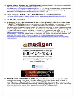 93. Contract between Walgreens and TRICARE expires If you would like more information on the expiration
    of the retail pharmacy contract with Walgreens please visit
    http://www.tricare.mil/mediacenter/news.aspx?fid=741 for TRICARE's official information. More information
    on the change is also available at: http://www.tricare.mil/walgreens/. For assistance with moving
    prescriptions or any additional questions please call (877) 885-6313.

94. Are you looking for a MEDICAL JOB AT MADIGAN? Check out CivilianMedicalJobs.com!
    Find Jobs - Submit Resume - Civilian Medical Jobs or www.careers-civilianmedicaljobs.icims.com

95. FLU HOTLINE: 253-968-4744

96. NEW ONLINE SERVICE HELPS TRICARE MEMBERS EASILY TRANSFER THEIR PRESCRIPTIONS
    TO CVS/PHARMACYCVS/pharmacy, which accepts nearly all Express Scripts insurance plans including
    TRICARE, has launched a new service on its CVS.com website to assist military Servicemembers,
    veterans and their families who need to transfer their prescriptions to one of CVS/pharmacy‘s conveniently
    located 7,300 pharmacies across the U.S. To help raise awareness of CVS/pharmacy‘s new webpage for
    TRICARE members, the company will donate $3 to the USO for every person who visits
    http://www.cvs.com/tricare between January 1 and January 31, 2012, up to a total of $50,000. The money
    will help the USO continue to provide America‘s troops and their families with services and programs they
    need most. To read this article in its entirety, please go to: http://www.prnewswire.com/news-
    releases/new-online-service-helps-tricare-members-easily-transfer-their-prescriptions-to-cvspharmacy-
    136599658.html




97. MADIGAN SOUTH SOUND MEDICAL HOME..Get your medical care closer to home; always see the
    same team of providers, PLENTY OF PARKING. Madigan South Sound Medical Home is coming to
    Lacey/Olympia in the Olympia Plaza. It will open January 2012, but you may change your enrollment to
    South Sound Medical Home starting in December. The SAME Army Medicine &TriCare health care, closer
    to home, and with better access. Same day appointments will ALWAYS be available
 
