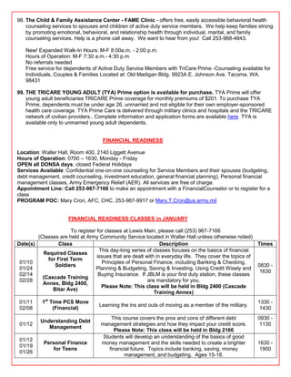 98. The Child & Family Assistance Center - FAME Clinic - offers free, easily accessible behavioral health
    counseling services to spouses and children of active duty service members. We help keep families strong
    by promoting emotional, behavioral, and relationship health through individual, marital, and family
    counseling services. Help is a phone call away. We want to hear from you! Call 253-968-4843.

   New! Expanded Walk-In Hours: M-F 8:00a.m. - 2:00 p.m.
   Hours of Operation: M-F 7:30 a.m.- 4:30 p.m.
   No referrals needed
   Free service for dependents of Active Duty Service Members with TriCare Prime -Counseling available for
   Individuals, Couples & Families Located at: Old Madigan Bldg. 9923A E. Johnson Ave. Tacoma, WA.
   98431

99. THE TRICARE YOUNG ADULT (TYA) Prime option is available for purchase. TYA Prime will offer
    young adult beneficiaries TRICARE Prime coverage for monthly premiums of $201. To purchase TYA
    Prime, dependents must be under age 26, unmarried and not eligible for their own employer-sponsored
    health care coverage. TYA Prime Care is delivered through military clinics and hospitals and the TRICARE
    network of civilian providers.. Complete information and application forms are available here TYA is
    available only to unmarried young adult dependents.


                                    FINANCIAL READINESS

Location: Waller Hall, Room 400, 2140 Liggett Avenue
Hours of Operation: 0700 – 1630, Monday - Friday
OPEN all DONSA days, closed Federal Holidays
Services Available: Confidential one-on-one counseling for Service Members and their spouses (budgeting,
debt management, credit counseling, investment education, general financial planning), Personal financial
management classes, Army Emergency Relief (AER). All services are free of charge.
Appointment Line: Call 253-967-7166 to make an appointment with a FinancialCounselor or to register for a
class
PROGRAM POC: Mary Cron, AFC, CHC, 253-967-9917 or Mary.T.Cron@us.army.mil


                      FINANCIAL READINESS CLASSES in JANUARY

                      To register for classes at Lewis Main, please call (253) 967-7166
        (Classes are held at Army Community Service located in Waller Hall unless otherwise noted)
Date(s)         Class                                          Description                              Times
                                   This day-long series of classes focuses on the basics of financial
          Required Classes
                                  issues that are dealt with in everyday life. They cover the topics of
            for First Term
 01/10                              Principles of Personal Finance, including Banking & Checking,
               Soldiers                                                                                 0830 -
 01/24                           Planning & Budgeting, Saving & Investing, Using Credit Wisely and
                                                                                                         1630
 02/14                             Buying Insurance. If JBLM is your first duty station, these classes
          (Cascade Training
 02/28                                                   are mandatory for you.
          Annex, Bldg 2400,
                                    Please Note: This class will be held in Bldg 2400 (Cascade
              Bitar Ave)
                                                            Training Annex)
 01/11    1st Time PCS Move                                                                            1330 -
                                   Learning the ins and outs of moving as a member of the military.
 02/08         (Financial)                                                                              1430
                                        This course covers the pros and cons of different debt         0930 -
          Understanding Debt
 01/12                              management strategies and how they impact your credit score.        1130
             Management
                                         Please Note: This class will be held in Bldg 2166
                                     Students will develop an understanding of the basics of good
 01/12
           Personal Finance         money management and the skills needed to create a brighter        1630 -
 01/19
              for Teens                financial future. Topics include banking, saving, money          1900
 01/26
                                              management, and budgeting. Ages 15-18.
 