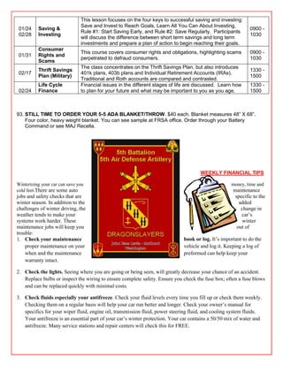 This lesson focuses on the four keys to successful saving and investing:
                               Save and Invest to Reach Goals, Learn All You Can About Investing,
01/24     Saving &                                                                                           0900 -
                               Rule #1: Start Saving Early, and Rule #2: Save Regularly. Participants
02/28     Investing                                                                                          1030
                               will discuss the difference between short term savings and long term
                               investments and prepare a plan of action to begin reaching their goals.
          Consumer
                               This course covers consumer rights and obligations, highlighting scams        0900 -
01/31     Rights and
                               perpetrated to defraud consumers.                                             1030
          Scams
                               The class concentrates on the Thrift Savings Plan, but also introduces
          Thrift Savings                                                                                     1330 -
02/17                          401k plans, 403b plans and Individual Retirement Accounts (IRAs).
          Plan (Military)                                                                                    1500
                               Traditional and Roth accounts are compared and contrasted.
          Life Cycle           Financial issues in the different stages of life are discussed. Learn how     1330 -
02/24     Finance              to plan for your future and what may be important to you as you age.          1500



93. STILL TIME TO ORDER YOUR 5-5 ADA BLANKET/THROW. $40 each. Blanket measures 48‖ X 68‖.
    Four color, heavy weight blanket. You can see sample at FRSA office. Order through your Battery
    Command or see MAJ Recella.




                                                                                      WEEKLY FINANCIAL TIPS

Winterizing your car can save you                                                                   money, time and
cold feet.There are some auto                                                                        maintenance
jobs and safety checks that are                                                                       specific to the
winter season. In addition to the                                                                       added
challenges of winter driving, the                                                                        change in
weather tends to make your                                                                               car’s
systems work harder. These                                                                               winter
maintenance jobs will keep you                                                                         out of
trouble:
1. Check your maintenance                                                     book or log. It’s important to do the
    proper maintenance on your                                                vehicle and log it. Keeping a log of
    when and the maintenance                                                  preformed can help keep your
    warranty intact.

2. Check the lights. Seeing where you are going or being seen, will greatly decrease your chance of an accident.
   Replace bulbs or inspect the wiring to ensure complete safety. Ensure you check the fuse box; often a fuse blows
   and can be replaced quickly with minimal costs.

3. Check fluids especially your antifreeze. Check your fluid levels every time you fill up or check them weekly.
   Checking them on a regular basis will help your car run better and longer. Check your owner’s manual for
   specifics for your wiper fluid, engine oil, transmission fluid, power steering fluid, and cooling system fluids.
   Your antifreeze is an essential part of your car’s winter protection. Your car contains a 50/50 mix of water and
   antifreeze. Many service stations and repair centers will check this for FREE.
 