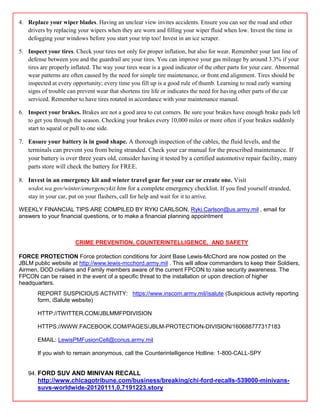 4. Replace your wiper blades. Having an unclear view invites accidents. Ensure you can see the road and other
   drivers by replacing your wipers when they are worn and filling your wiper fluid when low. Invest the time in
   defogging your windows before you start your trip too! Invest in an ice scraper.

5. Inspect your tires. Check your tires not only for proper inflation, but also for wear. Remember your last line of
   defense between you and the guardrail are your tires. You can improve your gas mileage by around 3.3% if your
   tires are properly inflated. The way your tires wear is a good indicator of the other parts for your care. Abnormal
   wear patterns are often caused by the need for simple tire maintenance, or front end alignment. Tires should be
   inspected at every opportunity; every time you fill up is a good rule of thumb. Learning to read early warning
   signs of trouble can prevent wear that shortens tire life or indicates the need for having other parts of the car
   serviced. Remember to have tires rotated in accordance with your maintenance manual.

6. Inspect your brakes. Brakes are not a good area to cut corners. Be sure your brakes have enough brake pads left
   to get you through the season. Checking your brakes every 10,000 miles or more often if your brakes suddenly
   start to squeal or pull to one side.

7. Ensure your battery is in good shape. A thorough inspection of the cables, the fluid levels, and the
   terminals can prevent you from being stranded. Check your car manual for the prescribed maintenance. If
   your battery is over three years old, consider having it tested by a certified automotive repair facility, many
   parts store will check the battery for FREE.

8. Invest in an emergency kit and winter travel gear for your car or create one. Visit
   wsdot.wa.gov/winter/emergencykit.htm for a complete emergency checklist. If you find yourself stranded,
   stay in your car, put on your flashers, call for help and wait for it to arrive.

WEEKLY FINANCIAL TIPS ARE COMPILED BY RYKI CARLSON, Ryki.Carlson@us.army.mil , email for
answers to your financial questions, or to make a financial planning appointment



                       CRIME PREVENTION, COUNTERINTELLIGENCE, AND SAFETY

FORCE PROTECTION Force protection conditions for Joint Base Lewis-McChord are now posted on the
JBLM public website at http://www.lewis-mcchord.army.mil . This will allow commanders to keep their Soldiers,
Airmen, DOD civilians and Family members aware of the current FPCON to raise security awareness. The
FPCON can be raised in the event of a specific threat to the installation or upon direction of higher
headquarters.
       REPORT SUSPICIOUS ACTIVITY: https://www.inscom.army.mil/isalute (Suspicious activity reporting
       form, iSalute website)

       HTTP://TWITTER.COM/JBLMMFPDIVISION

       HTTPS://WWW.FACEBOOK.COM/PAGES/JBLM-PROTECTION-DIVISION/160688777317183

       EMAIL: LewisPMFusionCell@conus.army.mil

       If you wish to remain anonymous, call the Counterintelligence Hotline: 1-800-CALL-SPY


   94. FORD SUV AND MINIVAN RECALL
       http://www.chicagotribune.com/business/breaking/chi-ford-recalls-539000-minivans-
       suvs-worldwide-20120111,0,7191223.story
 