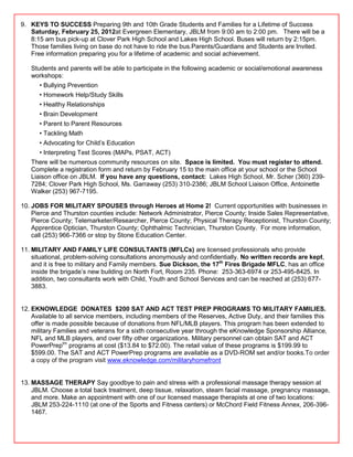 9. KEYS TO SUCCESS Preparing 9th and 10th Grade Students and Families for a Lifetime of Success
   Saturday, February 25, 2012at Evergreen Elementary, JBLM from 9:00 am to 2:00 pm. There will be a
   8:15 am bus pick-up at Clover Park High School and Lakes High School. Buses will return by 2:15pm.
   Those families living on base do not have to ride the bus.Parents/Guardians and Students are Invited.
   Free information preparing you for a lifetime of academic and social achievement.

   Students and parents will be able to participate in the following academic or social/emotional awareness
   workshops:
      • Bullying Prevention
      • Homework Help/Study Skills
      • Healthy Relationships
      • Brain Development
      • Parent to Parent Resources
      • Tackling Math
      • Advocating for Child‘s Education
      • Interpreting Test Scores (MAPs, PSAT, ACT)
   There will be numerous community resources on site. Space is limited. You must register to attend.
   Complete a registration form and return by February 15 to the main office at your school or the School
   Liaison office on JBLM. If you have any questions, contact: Lakes High School, Mr. Scher (360) 239-
   7284; Clover Park High School, Ms. Garraway (253) 310-2386; JBLM School Liaison Office, Antoinette
   Walker (253) 967-7195.

10. JOBS FOR MILITARY SPOUSES through Heroes at Home 2! Current opportunities with businesses in
    Pierce and Thurston counties include: Network Administrator, Pierce County; Inside Sales Representative,
    Pierce County; Telemarketer/Researcher, Pierce County; Physical Therapy Receptionist, Thurston County;
    Apprentice Optician, Thurston County; Ophthalmic Technician, Thurston County. For more information,
    call (253) 966-7366 or stop by Stone Education Center.

11. MILITARY AND FAMILY LIFE CONSULTANTS (MFLCs) are licensed professionals who provide
    situational, problem-solving consultations anonymously and confidentially. No written records are kept,
    and it is free to military and Family members. Sue Dickson, the 17th Fires Brigade MFLC, has an office
    inside the brigade‘s new building on North Fort, Room 235. Phone: 253-363-6974 or 253-495-8425. In
    addition, two consultants work with Child, Youth and School Services and can be reached at (253) 677-
    3883.


12. EKNOWLEDGE DONATES $200 SAT AND ACT TEST PREP PROGRAMS TO MILITARY FAMILIES.
    Available to all service members, including members of the Reserves, Active Duty, and their families this
    offer is made possible because of donations from NFL/MLB players. This program has been extended to
    military Families and veterans for a sixth consecutive year through the eKnowledge Sponsorship Alliance,
    NFL and MLB players, and over fifty other organizations. Military personnel can obtain SAT and ACT
    PowerPreptm programs at cost ($13.84 to $72.00). The retail value of these programs is $199.99 to
    $599.00. The SAT and ACT PowerPrep programs are available as a DVD-ROM set and/or books.To order
    a copy of the program visit www.eknowledge.com/militaryhomefront


13. MASSAGE THERAPY Say goodbye to pain and stress with a professional massage therapy session at
    JBLM. Choose a total back treatment, deep tissue, relaxation, steam facial massage, pregnancy massage,
    and more. Make an appointment with one of our licensed massage therapists at one of two locations:
    JBLM 253-224-1110 (at one of the Sports and Fitness centers) or McChord Field Fitness Annex, 206-396-
    1467.
 