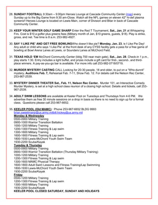 28. SUNDAY FOOTBALL 9:30am – 9:00pm Heroes Lounge at Cascade Community Center (map) every
    Sunday up to the Big Game from 9:30 am-Close. Watch all the NFL games on eleven 42" hi-def plasma
    screens!! Heroes Lounge is located on Lewis Main, corner of Division and Bitar in back of Cascade
    Community Center.

29. KEEP YOUR WINTER GOLF GAME SHARP Enter the Red T Tournament, Sat., Jan. 21 at Whispering
    Firs. Cost is $10 a golfer plus greens fees (Military month of Jan, $10 greens, guests, $18). Play is strike,
    gross, and net. Tee time is 8 a.m. 253-982-4927.

30. SAY „I LIKE PIE‟ AND GET FREE BOWLINGWho doesn‘t like pie? Monday, Jan. 23, is I Like Pie Day!
    Any adult or child who says ‗I Like Pie‘ at the front desk of any CYSS facility gets a pass for a free game of
    bowling at Bowl Arena Lanes at Lewis, or Sounders Lanes at McChord Field.

31. TEXAS HOLD „EM McChord Community Center (bldg 700 near main gate), Sat., Jan. 28. Check-in 1 p.m.,
    play starts 1:30. Entry includes a light buffet, and prizes include a gift card for first-, second-, and third-
    place winners. A pay-as-you-go bar is available. For more info call 253-982-0718/0719.

32. MURDER MYSTERY CASTING CALL Looking for 20-30 people, 18 and older, to put on a ―Who-dunnit‖
    mystery. Auditions Feb. 7, Rehearsal Feb. 7-11, Show Feb. 12. For details call the Nelson Rec Center,
    253-967-2539.

33. MYSTERY DINNER THEATER Sat., Feb. 11, Nelson Rec Center. Murder 101, an Interactive Comedy
    Murder Mystery, is set at a high school class reunion of a closing high school. Details and tickets, call 253-
    967-2539.

34. ADULT SWIM LESSONS are available at Keeler Pool on Tuesdays and Thursdays from 4-6 PM. We
    advertise them as free 30 minute sessions on a drop in basis so there is no need to sign up for a formal
    class. Questions please call 253-967-6652.

35. KEELER POOL (Old MAMC): Phone 253-967-6652 BLDG 9993
    brian.sweetmanjr@us.army.milbill.hickey@us.army.mil
    Monday & Wednesday
    0500-0900 Military Training
    0900-1000 Warrior Transition Battalion
    1000-1200 Military Training
    1200-1300 Fitness Training & Lap swim
    1300-1600 Military Training
    1600-1800 Fitness Training & Lap swim
    1800-1930 Lewis-McChord Youth Swim Team
    1930-2200 Scuba/Kayak
    Tuesday & Thursday
    0500-0900 Military Training
    0900-1000 Warrior Transition Battalion (Thursday Military Training)
    1000-1200 Military Training
    1200-1300 Fitness Training & Lap swim
    1300-1600 MAMC Physical Therapy
    1600-1800 Adult Swim Lessons and Fitness Training/Lap Swimming
    1800-1930 Lewis-McChord Youth Swim Team
    1930-2200 Scuba/Kayak
    Friday
    0500-1200 Military Training
    1200-1300 Fitness Training & Lap swim
    1300-1600 Military Training
    1930-2200 Scuba/Kayak
    KEELER POOL CLOSED SATURDAY, SUNDAY AND HOLIDAYS
 