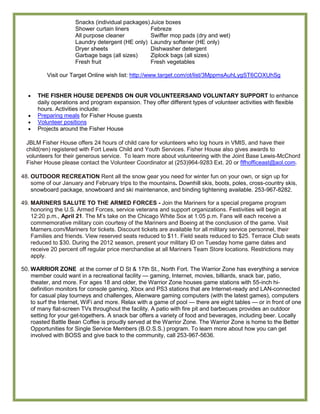 Snacks (individual packages) Juice boxes
                     Shower curtain liners        Febreze
                     All purpose cleaner          Swiffer mop pads (dry and wet)
                     Laundry detergent (HE only) Laundry softener (HE only)
                     Dryer sheets                 Dishwasher detergent
                     Garbage bags (all sizes)     Ziplock bags (all sizes)
                     Fresh fruit                  Fresh vegetables

          Visit our Target Online wish list: http://www.target.com/ot/list/3MppmsAuhLygST6COXUhSg


      THE FISHER HOUSE DEPENDS ON OUR VOLUNTEERSAND VOLUNTARY SUPPORT to enhance
      daily operations and program expansion. They offer different types of volunteer activities with flexible
      hours. Activities include:
      Preparing meals for Fisher House guests
      Volunteer positions
      Projects around the Fisher House

  JBLM Fisher House offers 24 hours of child care for volunteers who log hours in VMIS, and have their
  child(ren) registered with Fort Lewis Child and Youth Services. Fisher House also gives awards to
  volunteers for their generous service. To learn more about volunteering with the Joint Base Lewis-McChord
  Fisher House please contact the Volunteer Coordinator at (253)964-9283 Ext. 20 or flfhofficeast@aol.com.

48. OUTDOOR RECREATION Rent all the snow gear you need for winter fun on your own, or sign up for
    some of our January and February trips to the mountains. Downhill skis, boots, poles, cross-country skis,
    snowboard package, snowboard and ski maintenance, and binding tightening available. 253-967-8282.

49. MARINERS SALUTE TO THE ARMED FORCES - Join the Mariners for a special pregame program
    honoring the U.S. Armed Forces, service veterans and support organizations. Festivities will begin at
    12:20 p.m., April 21. The M’s take on the Chicago White Sox at 1:05 p.m. Fans will each receive a
    commemorative military coin courtesy of the Mariners and Boeing at the conclusion of the game. Visit
    Marners.com/Mariners for tickets. Discount tickets are available for all military service personnel, their
    Families and friends. View reserved seats reduced to $11. Field seats reduced to $25. Terrace Club seats
    reduced to $30. During the 2012 season, present your military ID on Tuesday home game dates and
    receive 20 percent off regular price merchandise at all Mariners Team Store locations. Restrictions may
    apply.

50. WARRIOR ZONE at the corner of D St & 17th St., North Fort. The Warrior Zone has everything a service
    member could want in a recreational facility — gaming, Internet, movies, billiards, snack bar, patio,
    theater, and more. For ages 18 and older, the Warrior Zone houses game stations with 55-inch hi-
    definition monitors for console gaming, Xbox and PS3 stations that are Internet-ready and LAN-connected
    for casual play tourneys and challenges, Alienware gaming computers (with the latest games), computers
    to surf the Internet, WiFi and more. Relax with a game of pool — there are eight tables — or in front of one
    of many flat-screen TVs throughout the facility. A patio with fire pit and barbecues provides an outdoor
    setting for your get-togethers. A snack bar offers a variety of food and beverages, including beer. Locally
    roasted Battle Bean Coffee is proudly served at the Warrior Zone. The Warrior Zone is home to the Better
    Opportunities for Single Service Members (B.O.S.S.) program. To learn more about how you can get
    involved with BOSS and give back to the community, call 253-967-5636.
 