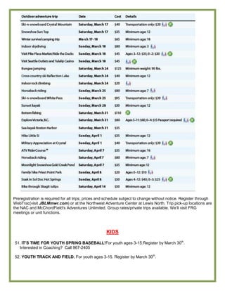 Preregistration is required for all trips; prices and schedule subject to change without notice. Register through
WebTrac(visit JBLMmwr.com) or at the Northwest Adventure Center at Lewis North. Trip pick-up locations are
the NAC and McChordField’s Adventures Unlimited. Group rates/private trips available. We’ll visit FRG
meetings or unit functions.



                                                    KIDS

51. IT‟S TIME FOR YOUTH SPRING BASEBALL!For youth ages 3-15.Register by March 30th.
  Interested in Coaching? Call 967-2405

52. YOUTH TRACK AND FIELD. For youth ages 3-15. Register by March 30th.
 