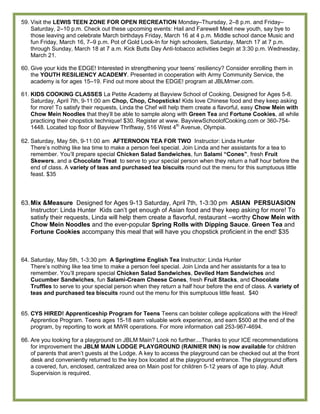 59. Visit the LEWIS TEEN ZONE FOR OPEN RECREATION Monday–Thursday, 2–8 p.m. and Friday–
    Saturday, 2–10 p.m. Check out these upcoming events: Hail and Farewell Meet new youth, say bye to
    those leaving and celebrate March birthdays Friday, March 16 at 4 p.m. Middle school dance Music and
    fun Friday, March 16, 7–9 p.m. Pot of Gold Lock-In for high schoolers, Saturday, March 17 at 7 p.m.
    through Sunday, March 18 at 7 a.m. Kick Butts Day Anti-tobacco activities begin at 3:30 p.m. Wednesday,
    March 21.

60. Give your kids the EDGE! Interested in strengthening your teens’ resiliency? Consider enrolling them in
    the YOUTH RESILIENCY ACADEMY. Presented in cooperation with Army Community Service, the
    academy is for ages 15–19. Find out more about the EDGE! program at JBLMmwr.com.

61. KIDS COOKING CLASSES La Petite Academy at Bayview School of Cooking, Designed for Ages 5-8.
    Saturday, April 7th, 9-11:00 am Chop, Chop, Chopsticks! Kids love Chinese food and they keep asking
    for more! To satisfy their requests, Linda the Chef will help them create a flavorful, easy Chow Mein with
    Chow Mein Noodles that they’ll be able to sample along with Green Tea and Fortune Cookies, all while
    practicing their chopstick technique! $30. Register at www. BayviewSchoolofCooking.com or 360-754-
    1448. Located top floor of Bayview Thriftway, 516 West 4th Avenue, Olympia.

62. Saturday, May 5th, 9-11:00 am AFTERNOON TEA FOR TWO Instructor: Linda Hunter
    There’s nothing like tea time to make a person feel special. Join Linda and her assistants for a tea to
    remember. You’ll prepare special Chicken Salad Sandwiches, fun Salami “Cones”, fresh Fruit
    Skewers, and a Chocolate Treat to serve to your special person when they return a half hour before the
    end of class. A variety of teas and purchased tea biscuits round out the menu for this sumptuous little
    feast. $35



63. Mix &Measure Designed for Ages 9-13 Saturday, April 7th, 1-3:30 pm ASIAN PERSUASION
    Instructor: Linda Hunter Kids can’t get enough of Asian food and they keep asking for more! To
    satisfy their requests, Linda will help them create a flavorful, restaurant –worthy Chow Mein with
    Chow Mein Noodles and the ever-popular Spring Rolls with Dipping Sauce. Green Tea and
    Fortune Cookies accompany this meal that will have you chopstick proficient in the end! $35



64. Saturday, May 5th, 1-3:30 pm A Springtime English Tea Instructor: Linda Hunter
    There’s nothing like tea time to make a person feel special. Join Linda and her assistants for a tea to
    remember. You’ll prepare special Chicken Salad Sandwiches, Deviled Ham Sandwiches and
    Cucumber Sandwiches, fun Salami-Cream Cheese Cones, fresh Fruit Stacks, and Chocolate
    Truffles to serve to your special person when they return a half hour before the end of class. A variety of
    teas and purchased tea biscuits round out the menu for this sumptuous little feast. $40


65. CYS HIRED! Apprenticeship Program for Teens Teens can bolster college applications with the Hired!
    Apprentice Program. Teens ages 15-18 earn valuable work experience, and earn $500 at the end of the
    program, by reporting to work at MWR operations. For more information call 253-967-4694.

66. Are you looking for a playground on JBLM Main? Look no further....Thanks to your ICE recommendations
    for improvement the JBLM MAIN LODGE PLAYGROUND (RAINIER INN) is now available for children
    of parents that aren’t guests at the Lodge. A key to access the playground can be checked out at the front
    desk and conveniently returned to the key box located at the playground entrance. The playground offers
    a covered, fun, enclosed, centralized area on Main post for children 5-12 years of age to play. Adult
    Supervision is required.
 