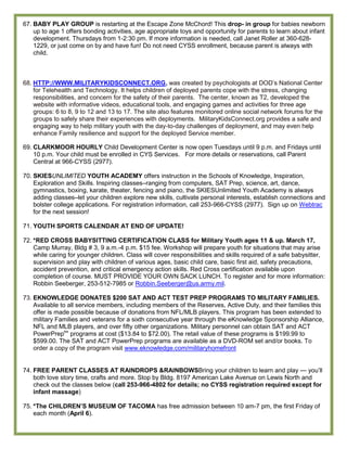 67. BABY PLAY GROUP is restarting at the Escape Zone McChord! This drop- in group for babies newborn
    up to age 1 offers bonding activities, age appropriate toys and opportunity for parents to learn about infant
    development. Thursdays from 1-2:30 pm. If more information is needed, call Janet Roller at 360-628-
    1229, or just come on by and have fun! Do not need CYSS enrollment, because parent is always with
    child.



68. HTTP://WWW.MILITARYKIDSCONNECT.ORG, was created by psychologists at DOD’s National Center
    for Telehealth and Technology. It helps children of deployed parents cope with the stress, changing
    responsibilities, and concern for the safety of their parents. The center, known as T2, developed the
    website with informative videos, educational tools, and engaging games and activities for three age
    groups: 6 to 8, 9 to 12 and 13 to 17. The site also features monitored online social network forums for the
    groups to safely share their experiences with deployments. MilitaryKidsConnect.org provides a safe and
    engaging way to help military youth with the day-to-day challenges of deployment, and may even help
    enhance Family resilience and support for the deployed Service member.

69. CLARKMOOR HOURLY Child Development Center is now open Tuesdays until 9 p.m. and Fridays until
    10 p.m. Your child must be enrolled in CYS Services. For more details or reservations, call Parent
    Central at 966-CYSS (2977).

70. SKIESUNLIMITED YOUTH ACADEMY offers instruction in the Schools of Knowledge, Inspiration,
    Exploration and Skills. Inspiring classes–ranging from computers, SAT Prep, science, art, dance,
    gymnastics, boxing, karate, theater, fencing and piano, the SKIESUnlimited Youth Academy is always
    adding classes–let your children explore new skills, cultivate personal interests, establish connections and
    bolster college applications. For registration information, call 253-966-CYSS (2977). Sign up on Webtrac
    for the next session!

71. YOUTH SPORTS CALENDAR AT END OF UPDATE!

72. *RED CROSS BABYSITTING CERTIFICATION CLASS for Military Youth ages 11 & up. March 17,
    Camp Murray, Bldg # 3, 9 a.m.-4 p.m. $15 fee. Workshop will prepare youth for situations that may arise
    while caring for younger children. Class will cover responsibilities and skills required of a safe babysitter,
    supervision and play with children of various ages, basic child care, basic first aid, safety precautions,
    accident prevention, and critical emergency action skills. Red Cross certification available upon
    completion of course. MUST PROVIDE YOUR OWN SACK LUNCH. To register and for more information:
    Robbin Seeberger, 253-512-7985 or Robbin.Seeberger@us.army.mil.

73. EKNOWLEDGE DONATES $200 SAT AND ACT TEST PREP PROGRAMS TO MILITARY FAMILIES.
    Available to all service members, including members of the Reserves, Active Duty, and their families this
    offer is made possible because of donations from NFL/MLB players. This program has been extended to
    military Families and veterans for a sixth consecutive year through the eKnowledge Sponsorship Alliance,
    NFL and MLB players, and over fifty other organizations. Military personnel can obtain SAT and ACT
    PowerPreptm programs at cost ($13.84 to $72.00). The retail value of these programs is $199.99 to
    $599.00. The SAT and ACT PowerPrep programs are available as a DVD-ROM set and/or books. To
    order a copy of the program visit www.eknowledge.com/militaryhomefront


74. FREE PARENT CLASSES AT RAINDROPS &RAINBOWSBring your children to learn and play — you’ll
    both love story time, crafts and more. Stop by Bldg. 8197 American Lake Avenue on Lewis North and
    check out the classes below (call 253-966-4802 for details; no CYSS registration required except for
    infant massage)

75. *The CHILDREN‟S MUSEUM OF TACOMA has free admission between 10 am-7 pm, the first Friday of
    each month (April 6).
 