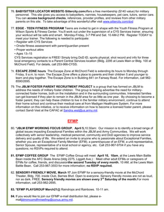 76. BABYSITTER LOCATOR WEBSITE-Sittercity.comoffers a free membership ($140 value) for military
    personnel. This site gives you access to babysitters, nannies, housekeepers, pet care, tutors, senior care.
    You can access background checks, references, provider profiles, and reviews from other military
    parents on this site. To take advantage of this wonderful offer visit www.sittercity.com/dod

77. EDGE - TEEN FITNESS PROGRAM Teens are invited to get in shape with the Youth Fitness Program at
    Wilson Sports & Fitness Center. You’ll work out under the supervision of a CYS Services trainer, ensuring
    your workout will be safe and smart. Monday-Friday, 3-7 PM and Sat. 10 AM-2 PM. Register TODAY to
    meet your trainer. The following is needed to participate:
  • Register with CYS Services
  • Onsite fitness assessment with parent/guardian present
  • Proper workout attire
  • Ages 13–15
  CYS Services registration is FREE! Simply bring DoD ID, sports physical, shot record and info for three
  local emergency contacts to a Parent Central Services location (Bldg. 2295 at Lewis Main or Bldg. 100 at
  McChord Field). For details, call 253-966-CYSS.

78. ESCAPE ZONE hours The Escape Zone at McChord Field is extending its hours to Monday through
    Friday, 9 a.m. to noon. The Escape Zone offers a place to parents and their children 5 and younger to
    learn and play together. The Escape Zone is in Building 841 on Fairway Road. For information, call 982-
    8590/2695.
79. The JBLM FOSTER PARENT RECRUITMENT PROJECT is a group that has formed on JBLM to
    address the needs of military foster children. The group is helping advertise the need for military-
    connected foster homes, both on the installation and in the surrounding communities. Interested families
    can get licensed if they plan to remain in the JBLM area for as little as one year. By choosing to become a
    foster parent, they can help these children to live in the familiar military environment, continue to attend
    their home school and continue their medical care at from Madigan Healthcare System. For more
    information on this initiative, or to receive information on how to become a licensed foster parent, please
    contact Sandi Vest at the CAFAC at Sandra.vest@us.army.mil.


                                              EFMP
80. *JBLM EFMP WORKING FOCUS GROUP, April 5,10:30am: Our mission is to identify a broad range of
    global issues impacting Exceptional Families within the JBLM and Army Communities. We will work
    collectively with senior leadership, medical personnel, community and DoD agencies to improve service
    delivery and quality of life. We extend an invite to anyone who is passionate about Exceptional Families,
    whether you are an Exceptional Family Member (EFM), a parent/spouse of an EFM, a unit representative,
    Senior Spouse, representative of a local school or agency, etc. Call 253-967-9704 if you have any
    questions; no RSVPs required to attend.

81. EFMP COFFEE GROUP The EFMP Coffee Group will meet April 10, 10am, at the Lewis Main Battle
    Bean inside the AFC Skate Arena (bldg 2275, Liggett Ave.) : Meet other adult EFMs or caregivers of
    EFMs for coffee, friends, and discussionthe second Tuesday of every month, 10 AM, at the Lewis Main
    Battle Bean. Call 253-967-3553 for more information; no RSVP required.

82. SENSORY-FRIENDLY MOVIE, March 17 Join EFMP for a sensory-friendly movie at the McChord
    Theater, Bldg. 700. inside Club, Barnes Blvd. Open to everyone. Sensory friendly movies are not as loud,
    nor as dark. FREE. Sensory friendly movies are shown every 3rd Saturday of the month.For more
    information, call 253-982-2695.

83. *EFMP PLAYGROUP March21@ Raindrops and Rainbows. 10-11 am.

84. If you would like to join our EFMP e-mail distribution list, please e-
    mailjblmimcomdfmrwefmp@conus.army.mil.
 