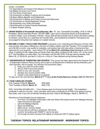 LEVEL I CLASSES
   1.01 Expectations and Impact of the Mission on Family Life
   1.02 Military Acronyms and Terms
   1.03 The Chain of Command
   1.04 Introduction to Military Customs and Courtesies
   1.05 Basic Military Benefits and Entitlements
   1.06 Introduction to Military and Civilian Community Resources
   1.07 Introduction to Family Readiness Groups
   1.08 Supporting Your Child’s Education
   1.09 Introduction to Family Financial Readiness
   1.10 Basic Problem Solving.

27. eBOOK BASICS at Grandstaff LibrarySaturday, Mar. 17, 1pm, Grandstaff LibraryBldg. 2109, N 10th &
    Pendleton JBLM Lewis Main Phone: 253-967-5889 Learn how to download ebooks and eaudiobooks
    to ebook readers, such as Kindles or Nooks. Library staff will demonstrate how to search the library catalog
    for ebooks, check them out, download and transfer titles, and troubleshoot problems. Participants are
    encouraged to bring their own laptops or e-reader devices.

28. BECOME A FAMILY CHILD CARE PROVIDER Looking for a fun, rewarding job? Become a Family child
    care provider and make a difference in the lives of military children and their Families. FCC providers earn
    up to $2,000 a month, may qualify for subsidies, and receive free child care while in training and free
    resources for your business. Learn about FCC at the March 20, orientation from 6 to 8 p.m. at the FCC
    office in building 2013B. Apply today at Family Child Care office, building 2013B, Room 127, at the corner
    of 3rd and Pendleton on Lewis Main. For information call 253-967-3039. Full-day training classes meet
    March 26, 27,28,29,30, and April 2, 8:00 a.m.-4:30 p.m. Free childcare during training classes.

97. CROSSROADS OF PARENTING AND DIVORCE: This course has been approved by the Superior Court
    of Washington State for Pierce County and is open to all Department of Defense Service Members and
    their Spouses, free of charge. You will learn five prevention steps :
           a. Keep your child out of the middle
           b. All you child to love both parents
           c. Work on your own recovery
           d. Develop new communication skills.
           e. Create a new relationship as co-parents.
  To sign up for the next Seminar, March 9 (2nd Friday),at the Family Resource Center, Call 253-968-6819.

98. FOOD HANDLER COURSE
  First Tuesday of Month, March 6            1900-2000
  Third Tuesday of Month, March 19           1600-1700

   POC: Carol Elliot 253-968-4331. 1 Hour Classes given by Environmental Health. This Installation
   certificate is valid for one year. Each volunteer must have a certificate for all FRG fund raising involving
   food sales, even if you are not directly handling the food. Held at Old Madigan, Ramp 2, RM 9911C.

   Directions to Food Handler Course classroom:
           o From Exit 122 (Madigan Gate) take a left onto Wilson (the street across from Madigan Nursing
               tower that has the stop light)
           o Left onto Madigan Bypass
           o Right onto McKinley
           o Right onto E. Johnson Street
           o On your left you will see a parking lot. Park there.
           o Look for the building with 'RAMP 2' next to the door
           o Go through the door and down the hallway to Classroom 9911C (follow signs).
           o

      TUESDAY TOPICS: RELATIONSHIP WORKSHOP. WORKSHOP TOPICS:
 
