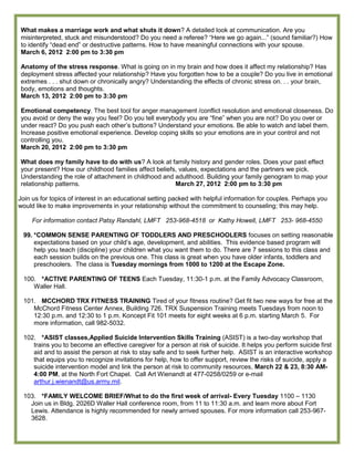 What makes a marriage work and what shuts it down? A detailed look at communication. Are you
misinterpreted, stuck and misunderstood? Do you need a referee? ―Here we go again...‖ (sound familiar?) How
to identify ―dead end‖ or destructive patterns. How to have meaningful connections with your spouse.
March 6, 2012 2:00 pm to 3:30 pm

Anatomy of the stress response. What is going on in my brain and how does it affect my relationship? Has
deployment stress affected your relationship? Have you forgotten how to be a couple? Do you live in emotional
extremes . . . shut down or chronically angry? Understanding the effects of chronic stress on. . . your brain,
body, emotions and thoughts.
March 13, 2012 2:00 pm to 3:30 pm

Emotional competency. The best tool for anger management /conflict resolution and emotional closeness. Do
you avoid or deny the way you feel? Do you tell everybody you are ―fine‖ when you are not? Do you over or
under react? Do you push each other’s buttons? Understand your emotions. Be able to watch and label them.
Increase positive emotional experience. Develop coping skills so your emotions are in your control and not
controlling you.
March 20, 2012 2:00 pm to 3:30 pm

What does my family have to do with us? A look at family history and gender roles. Does your past effect
your present? How our childhood families affect beliefs, values, expectations and the partners we pick.
Understanding the role of attachment in childhood and adulthood. Building your family genogram to map your
relationship patterns.                                 March 27, 2012 2:00 pm to 3:30 pm

Join us for topics of interest in an educational setting packed with helpful information for couples. Perhaps you
would like to make improvements in your relationship without the commitment to counseling; this may help.

     For information contact Patsy Randahl, LMFT 253-968-4518 or Kathy Howell, LMFT 253- 968-4550

 99. *COMMON SENSE PARENTING OF TODDLERS AND PRESCHOOLERS focuses on setting reasonable
     expectations based on your child’s age, development, and abilities. This evidence based program will
     help you teach (discipline) your children what you want them to do. There are 7 sessions to this class and
     each session builds on the previous one. This class is great when you have older infants, toddlers and
     preschoolers. The class is Tuesday mornings from 1000 to 1200 at the Escape Zone.

 100. *ACTIVE PARENTING OF TEENS Each Tuesday, 11:30-1 p.m. at the Family Advocacy Classroom,
    Waller Hall.

 101. MCCHORD TRX FITNESS TRAINING Tired of your fitness routine? Get fit two new ways for free at the
    McChord Fitness Center Annex, Building 726. TRX Suspension Training meets Tuesdays from noon to
    12:30 p.m. and 12:30 to 1 p.m. Koncept Fit 101 meets for eight weeks at 6 p.m. starting March 5. For
    more information, call 982-5032.

 102. *ASIST classes,Applied Suicide Intervention Skills Training (ASIST) is a two-day workshop that
    trains you to become an effective caregiver for a person at risk of suicide. It helps you perform suicide first
    aid and to assist the person at risk to stay safe and to seek further help. ASIST is an interactive workshop
    that equips you to recognize invitations for help, how to offer support, review the risks of suicide, apply a
    suicide intervention model and link the person at risk to community resources, March 22 & 23, 8:30 AM-
    4:00 PM, at the North Fort Chapel. Call Art Wienandt at 477-0258/0259 or e-mail
    arthur.j.wienandt@us.army.mil.

 103. *FAMILY WELCOME BRIEF/What to do the first week of arrival- Every Tuesday 1100 – 1130
   Join us in Bldg. 2026D Waller Hall conference room, from 11 to 11:30 a.m. and learn more about Fort
   Lewis. Attendance is highly recommended for newly arrived spouses. For more information call 253-967-
   3628.
 