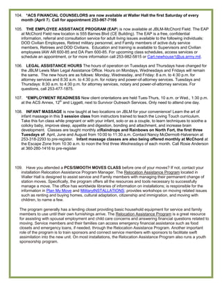 104. *ACS FINANCIAL COUNSELORS are now available at Waller Hall the first Saturday of every
   month (April 7). Call for appointment 253-967-7166

105. THE EMPLOYEE ASSISTANCE PROGRAM (EAP) is now available at JBLM-McChord Field. The EAP
   at McChord Field new location is 555 Barnes Blvd (CE Building). The EAP is a free, confidential
   information, referral and consultation service for adult living issues available to the following individuals:
   DOD Civilian Employees, Retired military personnel, and Family members of active duty service
   members, Retirees and DOD Civilians. Education and training is available to Supervisors and Civilian
   employees IAW AR 600-85 and DA Pam 600-85. For upcoming class schedules, access services or
   schedule an appointment, or for more information call 253-982-5815 or Carl.newhouse1@us.army.mil.

106. LEGAL ASSISTANCE HOURS The hours of operation on Tuesdays and Thursdays have changed for
   the JBLM Lewis Main Legal Assistance Office. Hours on Mondays, Wednesdays and Fridays will remain
   the same. The new hours are as follows: Monday, Wednesday, and Friday: 8 a.m. to 4:30 p.m. for
   attorney services and 8:30 a.m. to 4:30 p.m. for notary and power-of-attorney services. Tuesdays and
   Thursdays: 8:30 a.m. to 4:30 p.m. for attorney services, notary and power-of-attorney services. For
   questions, call 253-477-1875.

107. *EMPLOYMENT READINESS New client orientations are held Tues-Thurs, 10 a.m. or Wed., 1:30 p.m.
   at the ACS Annex, 12th and Liggett, next to Survivor Outreach Services. Only need to attend one day.

108. INFANT MASSAGE is now taught at two locations on JBLM for your convenience! Learn the art of
   infant massage in this 3 session class from instructors trained to teach the Loving Touch curriculum.
   Take this fun class while pregnant or with your infant, solo or as a couple, to learn techniques to soothe a
   colicky baby, improve sleep, appetite and digestion, bonding and attachment, and increase brain
   development. Classes are taught monthly atRaindrops and Rainbows on North Fort, the first three
   Tuesdays of April, June and August from 10:00 to 11:30 a.m. Contact Nancy McDermott-Halverson at
   253-318-2293 to pre-register. Infant massage classes are also being offered monthly at McChord at
   the Escape Zone from 10:30 a.m. to noon the first three Wednesdays of each month. Call Rosie Anderson
   at 360-280-1416 to pre-register



109. Have you attended a PCS/SMOOTH MOVES CLASS before one of your moves? If not, contact your
   installation Relocation Assistance Program Manager. The Relocation Assistance Program located in
   Waller Hall is designed to assist service and Family members with managing their permanent change of
   station moves. Specifically, the program offers all the resources and tools necessary to successfully
   manage a move. The office has worldwide libraries of information on installations; is responsible for the
   information in Plan My Move and MilitaryINSTALLATIONS; provides workshops on moving related issues
   such as renting and buying homes, cultural adaptation, citizenship and immigration, and moving with
   children, to name a few.

  The program generally has a lending closet providing basic household equipment for service and family
  members to use until their own furnishings arrive. The Relocation Assistance Program is a great resource
  for assisting with spousal employment and child care concerns and answering financial questions related to
  moving. Service members and their families can access emergency financial assistance such as food
  closets and emergency loans, if needed, through the Relocation Assistance Program. Another important
  role of the program is to train sponsors and connect service members with sponsors to facilitate swift
  assimilation into the new unit. On most installations, the Relocation Assistance Program also runs a youth
  sponsorship program.
 