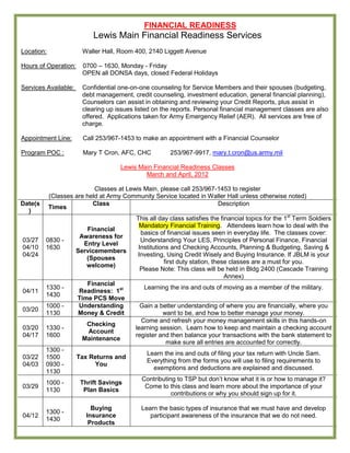 FINANCIAL READINESS
                           Lewis Main Financial Readiness Services
Location:              Waller Hall, Room 400, 2140 Liggett Avenue

Hours of Operation:    0700 – 1630, Monday - Friday
                       OPEN all DONSA days, closed Federal Holidays

Services Available:    Confidential one-on-one counseling for Service Members and their spouses (budgeting,
                       debt management, credit counseling, investment education, general financial planning),
                       Counselors can assist in obtaining and reviewing your Credit Reports, plus assist in
                       clearing up issues listed on the reports. Personal financial management classes are also
                       offered. Applications taken for Army Emergency Relief (AER). All services are free of
                       charge.

Appointment Line:       Call 253/967-1453 to make an appointment with a Financial Counselor

Program POC :           Mary T Cron, AFC, CHC          253/967-9917, mary.t.cron@us.army.mil

                                     Lewis Main Financial Readiness Classes
                                             March and April, 2012

                            Classes at Lewis Main, please call 253/967-1453 to register
            (Classes are held at Army Community Service located in Waller Hall unless otherwise noted)
Date(s                     Class                                       Description
            Times
  )
                                          This all day class satisfies the financial topics for the 1st Term Soldiers
                                           Mandatory Financial Training. Attendees learn how to deal with the
                         Financial
                                            basics of financial issues seen in everyday life. The classes cover:
                       Awareness for
03/27    0830 -                             Understanding Your LES, Principles of Personal Finance, Financial
                        Entry Level
04/10    1630                              Institutions and Checking Accounts, Planning & Budgeting, Saving &
                      Servicemembers
04/24                                     Investing, Using Credit Wisely and Buying Insurance. If JBLM is your
                         (Spouses
                                                      first duty station, these classes are a must for you.
                         welcome)
                                            Please Note: This class will be held in Bldg 2400 (Cascade Training
                                                                              Annex)
                         Financial
         1330 -                              Learning the ins and outs of moving as a member of the military.
04/11                 Readiness: 1st
         1430
                      Time PCS Move
         1000 -       Understanding         Gain a better understanding of where you are financially, where you
03/20
         1130         Money & Credit                want to be, and how to better manage your money.
                                            Come and refresh your money management skills in this hands-on
                        Checking
03/20    1330 -                           learning session. Learn how to keep and maintain a checking account
                        Account
04/17    1600                             register and then balance your transactions with the bank statement to
                       Maintenance
                                                     make sure all entries are accounted for correctly.
         1300 -
                                              Learn the ins and outs of filing your tax return with Uncle Sam.
03/22    1500         Tax Returns and
                                              Everything from the forms you will use to filing requirements to
04/03    0930 -            You
                                                exemptions and deductions are explained and discussed.
         1130
                                            Contributing to TSP but don’t know what it is or how to manage it?
         1000 -        Thrift Savings
03/29                                        Come to this class and learn more about the importance of your
         1130           Plan Basics
                                                       contributions or why you should sign up for it.

                           Buying           Learn the basic types of insurance that we must have and develop
         1300 -
04/12                    Insurance             participant awareness of the insurance that we do not need.
         1430
                          Products
 