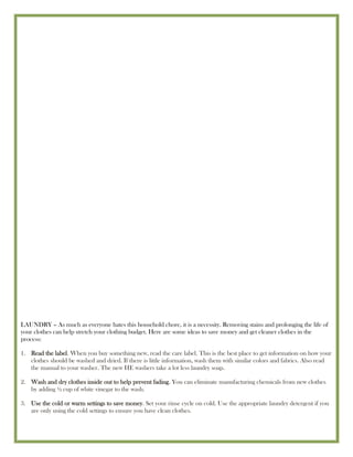 LAUNDRY – As much as everyone hates this household chore, it is a necessity. Removing stains and prolonging the life of
your clothes can help stretch your clothing budget. Here are some ideas to save money and get cleaner clothes in the
process:

1. Read the label. When you buy something new, read the care label. This is the best place to get information on how your
   clothes should be washed and dried. If there is little information, wash them with similar colors and fabrics. Also read
   the manual to your washer. The new HE washers take a lot less laundry soap.

2. Wash and dry clothes inside out to help prevent fading. You can eliminate manufacturing chemicals from new clothes
   by adding ½ cup of white vinegar to the wash.

3. Use the cold or warm settings to save money. Set your rinse cycle on cold. Use the appropriate laundry detergent if you
   are only using the cold settings to ensure you have clean clothes.
 