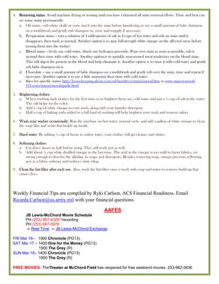 4. Removing stains: Avoid machine drying or ironing until you have exhausted all stain removal efforts. Time and heat can
   set some stains permanently.
   a. Oil stains - rub white chalk or corn starch into the stain before laundering or use a small amount of baby shampoo
        on a toothbrush and gently rub shampoo in, rinse and reapply if necessary.
   b. Perspiration stains – mix a solution of 4 tablespoons of salt in 2 cups of hot water and rub on stain until it
        disappears, then wash as normal. Another option is to spay full-strength white vinegar on the affected areas before
        tossing them into the washer.
   c. Blood stains – fresh: use cold water, dried: use hydrogen peroxide. Pour over stain as soon as possible, rub it
        around then rinse with cold water. Another option is to sprinkle unseasoned meat tenderizer on the blood stain.
        This will digest the protein in the blood and help eliminate it. Another option is to rinse it with cold water and gently
        rub baby shampoo on it.
   d. Chocolate – use a small amount of baby shampoo on a toothbrush and gently rub over the stain, rinse and repeat if
        necessary. Another option is to use a little ammonia then rinse with cold water.
   e. Sites for specific stains: http://housekeeping.about.com/od/laundry/a/stainremoval.htm or www.stain-removal-
        101.com/stain-removal-guide.html

5. Brightening clothes:
   a. When washing dark clothes for the first time or to brighten them use cold water and put a ½ cup of salt in the water.
       The salt helps set the color.
   b. Add 1 cup of white vinegar to your wash, along with your laundry detergent.
   c. Half a cup of baking soda added to a full load of washing will help brighten your wash and remove odors.

6. Wash your washer occasionally. Run the machine on hot water, normal cycle, and add a gallon of white vinegar to clean
   the soap film and scum that builds up inside.

7. Hard water: By adding ½ cup of borax to soften water, your clothes will get cleaner and whiter.

8. Softening clothes:
   a. Cut dryer sheets in half before using. They still work just as well.
   b. Add about ¼ cup white distilled vinegar to the last rinse. The acid in the vinegar is too mild to harm fabrics, yet
       strong enough to dissolve the alkaline in soaps and detergents. Besides removing soap, vinegar prevents yellowing,
       acts as a fabric softener and reduces static cling.

9. Clean the lint filter after each use. Also, wash the lint filter once a week with soap and water to remove build up that
   causes fires.



Weekly Financial Tips are compiled by Ryki Carlson, ACS Financial Readiness. Email
Ricarda.Carlson@us.army.mil with your financial questions.

                                                             AAFES
        JB Lewis-McChord Movie Schedule
        PH (253) 967-4329 *recording
        PH (253) 967-5976
          Reel Time    JB Lewis-McChord Exchange

FRI Mar 16– 1900 Chronicle (PG13)
SAT Mar 17 – 1400 One for the Money (PG13)
             1900 The Grey (R)
SUN Mar 18– 1400 Chronicle (PG13)
             1900 The Grey (R)

FREE MOVIES- TheTheater at McChord Field has reopened for free weekend movies. 253-982-5836
 