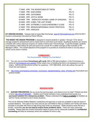 17 MAR 4PM THE ADVENTURES OF TINTIN                                 PG
                  17 MAR 7PM WAR HORSE                                                PG-13
                  18 MAR 4PM CATWOMAN                                                 PG-13
                  24 MAR 4PM JOYFUL NOISE                                             PG-13
                  24 MAR 7PM SHERLOCK HOLMES: GAME OF SHADOWS                         PG-13
                  25 MAR 4PM X-MEN: THE LAST STAND                                    PG-13
                  31 MAR 4PM EXTREMELY LOUD & INCREDIBLY CLOSE                        PG-13
                  31 MAR 7PM MISSION IMPOSSIBLE GHOST PROTOCOL                        PG-13
                  01 APR 4PM HANCOCK                                                  PG-13

911 DRIVING SCHOOL Classes held at Lewis Main Exchange. www.911DrivingSchool.com 253-512-0911.
Course is exclusively instructed by Police Officers.

 YOU MADE THE GRADE PROGRAM is designed to reward students in grades 1 through 12 for above-
average academic achievement and to inspire them to work that much harder. Qualifying students can receive
a booklet with various discount coupons on variety of items from The Exchange. To get the booklet, students
must present a valid military ID card and proof of an overall "B" or better average to their local BX or PX
Manager’s Office. The overall objective of this program is to provide an incentive for kids to not only stay in
school, but to excel in school.


                                        COMMISSARY
                             The Commissary...Helping You Eat Better!

111. You can now purchase Commissary gift cards, $25 or $50 denominations, in the Commissary or
   online at Commissaries.com website Online orders incur a handling fee that is not assessed to in-store
   orders. Call the toll-free phone number for questions, 1-877-988-4438, which also allows the user to
   check the card balance.

112. http://www.commissaries.com/press_room/press_release/breaking_news_07/index.cfm Food alerts and
   product recalls.




                                              MADIGAN NEWS

113. SUICIDE PREVENTION: Do you know the warning signs, and where to turn for help? TriWest can lend
   a hand: http://bit.ly/TriWestBH . - Soldiers and Family members must understand that suicide is a
   permanent solution for a temporary problem. Please understand that help is available for Soldiers as
   well for Family members to aid in those situations.

   The 5-5 Air Defense Artillery Battalion Leadership and agencies on post are available to help all cases of
   suicidal ideations. One case is too many and we are committed to help our Soldiers and Family and stand
   shoulder to shoulder with them to help during hard times as necessary. While situations arise that are a
   burden, remember you do not need to endure those problems alone. There are many resources
   available. Please pass the contact information below to every one for resources available for confidential
   counseling and help as necessary which are available 24 hours a day.
 