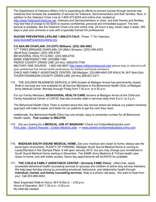 The Department of Veterans Affairs (VA) is expanding its efforts to prevent suicide through several new
  initiatives that increase the availability of services for Veterans, Servicemembers and their families. Now, in
  addition to the Veterans Crisis Line at 1-800-273-8255 and online chat, located at:
  http://www.VeteransCrisisLine.net, Veterans and Servicemembers in crisis, and their friends and families,
  may text free of charge to 83-8255 to receive confidential, personal and immediate support. The text
  service is available, like the Veterans Crisis Line and online chat, 24 hours a day, seven days a week, 365
  days a year and connects a user with a specially trained VA professional

  SUICIDE PREVENTION LIFELINE 1-800-273-TALK , Press ―1‖ for Veterans,
  www.SuicidePreventionLifeline.org

  5-5 ADA BN CHAPLAIN: CH (CPT) Williams: (253) 306-4963
  17TH FIRES BRIGADE CHAPLAIN- CH (MAJ) Simpson: (253) 548-4252
  JBLM Duty Chaplain: (253) 306-2783
  BEHAVIORAL HEALTH CLINIC: (253) 968-2700
  MAMC EMERGENCY RM: (253)968-1390
  PIERCE COUNTY CRISIS LINE (24 Hrs): (800)576-7764
  MILITARY ONE SOURCE: 1-800-342-9647 http://www.militaryonesource.com (phone help, or referral to off
  post confidential free mental health professional, for Soldiers and Family members)
  CHILD AND FAMILY ASSISTANCE CENTER, Old Madigan, 253-968-4843 OR WALK IN, M-F 8am-2pm.
  THURSTON/MASON COUNTY CRISIS LINE (24 Hrs) 800-627-2211

114. THE SOLDIER READINESS SERVICE or SRS located at Madigan Annex has permanently closed.
   Walk-in services are now available for all Service Members in the Behavioral Health Clinic at Madigan
   Army Medical Center, Monday through Friday from 7:30 a.m. to 4:30 a.m.

  For our Family Members, BEHAVIORAL HEALTH CARE remains at Madigan Annex at the Child and
  Family Assistance Center or CAFAC that also includes walk-in services daily from 8 a.m. to 2 p.m.

  The Behavioral Health Clinic Team is excited about this new service where we believe our patient centered
  approach will make it easier and faster for our patients to get the care they need.

  Additionally, the Behavioral Health Clinic has one simple, easy to remember number for all Behavioral
  Health needs. That number is 968-2700.

115. Are you looking for a MEDICAL JOB AT MADIGAN? Check out CivilianMedicalJobs.com!
  Find Jobs - Submit Resume - Civilian Medical Jobs or www.careers-civilianmedicaljobs.icims.com




116. MADIGAN SOUTH SOUND MEDICAL HOME..Get your medical care closer to home; always see the
   same team of providers, PLENTY OF PARKING. Madigan South Sound Medical Home is coming to
   Lacey/Olympia in the Olympia Plaza. It will open January 2012, but you may change your enrollment to
   South Sound Medical Home starting in December. The SAME Army Medicine & TriCare health care,
   closer to home, and with better access. Same day appointments will ALWAYS be available

117. THE CHILD & FAMILY ASSISTANCE CENTER - (formerly FAME Clinic) - offers free, easily
   accessible behavioral health counseling services to spouses and children of active duty service members.
   We help keep families strong by promoting emotional, behavioral, and relationship health through
   individual, marital, and family counseling services. Help is a phone call away. We want to hear from
   you! Call 253-968-4843.

  New! Expanded Walk-In Hours: M-F 8:00a.m. - 2:00 p.m.
  Hours of Operation: M-F 7:30 a.m.- 4:30 p.m.
  No referrals needed
 