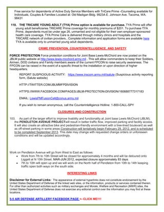 Free service for dependents of Active Duty Service Members with TriCare Prime -Counseling available for
    Individuals, Couples & Families Located at: Old Madigan Bldg. 9923A E. Johnson Ave. Tacoma, WA.
    98431

 118. THE TRICARE YOUNG ADULT (TYA) Prime option is available for purchase. TYA Prime will offer
    young adult beneficiaries TRICARE Prime coverage for monthly premiums of $201. To purchase TYA
    Prime, dependents must be under age 26, unmarried and not eligible for their own employer-sponsored
    health care coverage. TYA Prime Care is delivered through military clinics and hospitals and the
    TRICARE network of civilian providers.. Complete information and application forms are available here
    TYA is available only to unmarried young adult dependents.

                        CRIME PREVENTION, COUNTERINTELLIGENCE, AND SAFETY

FORCE PROTECTION Force protection conditions for Joint Base Lewis-McChord are now posted on the
JBLM public website at http://www.lewis-mcchord.army.mil . This will allow commanders to keep their Soldiers,
Airmen, DOD civilians and Family members aware of the current FPCON to raise security awareness. The
FPCON can be raised in the event of a specific threat to the installation or upon direction of higher
headquarters.
        REPORT SUSPICIOUS ACTIVITY: https://www.inscom.army.mil/isalute (Suspicious activity reporting
        form, iSalute website)

        HTTP://TWITTER.COM/JBLMMFPDIVISION

        HTTPS://WWW.FACEBOOK.COM/PAGES/JBLM-PROTECTION-DIVISION/160688777317183

        EMAIL: LewisPMFusionCell@conus.army.mil

        If you wish to remain anonymous, call the Counterintelligence Hotline: 1-800-CALL-SPY

                                        CLOSURES AND CONSTRUCTION

103. As part of the larger effort to improve livability and functionality at Joint base Lewis McChord (JBLM),
   the PENDLETON AVENUE PROJECTwill result in better traffic flow, improved parking and facility access.
   It will also create an attractive bike and pedestrian-friendly environment with a tree-lined boulevard as well
   as off-street parking in some areas.Construction will tentatively begin February 29, 2012, and is scheduled
   to be completed September 2013. This date may change with requested change orders or unforeseen
   conditions and will be updated accordingly.




Work on Pendleton Avenue will go from West to East as follows:
        Work from 7th to 10th Street will be closed for approximately 4 months and will be detoured onto
        Liggett at N 10th Street. MAR-JUN 2012, expected closure approximately 83 days.
        7th to 10th will open up and we will work on the North half of Pendleton from 10th to 14th keeping
        traffic open both ways on the south side.
                                        SITUATIONAL AWARENESS
                                             INTERESTING LINKS

Disclaimer for External Links: The appearance of external hyperlinks does not constitute endorsement by the
United States Department of Defense of the linked web sites, or the information, products or services contained therein.
For other than authorized activities such as military exchanges and Morale, Welfare and Recreation (MWR) sites, the
United States Department of Defense does not exercise any editorial control over the information you may find at these
locations.

5-5 AIR DEFENSE ARTILLERY FACEBOOK PAGE <- CLICK ME!!!!
 