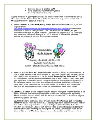    Currently flagged or awaiting UCMJ
                     Have less than 2 yrs in Active Duty status
                     Certain profiles may disqualify you

Anyone interested in applying should fill out the attached application and turn in to the BOSS
office located at the Warrior Zone, JBLM North. For information or questions contact SPC
Monique Miranda, 967-5636/575-312-7116

8. REGISTRATION IS OPEN NOW, for Operation Homefront‟s Baby Shower, April 28th,
   Register online:
   http://www.operationhomefront.net/washington/highlights.aspx?id=17948Join Operation
   Homefront at Real Life Family Center, 17708 28th Avenue East, Tacoma, for gifts,
   friendship, information, fun, food, and drink. Door prizes will be given out! For Moms only
   with babies due February 1st to August 1st, 2012. No Dads or other Family members
   allowed. No childcare is provided. Register at the website.




9. PURPLE UP! FOR MILITARY KIDS April marks the nation’s ―Month of the Military Child,‖ a
   time to honor youth impacted by deployment. In celebration, Washington Operation: Military
   Kids (OMK) invites you to join us for the 1st annual “Purple Up! For Military Kids.” We are
   encouraging everyone across the state of Washington to wear purple on Friday, April 13th,
   as a visible way to show support and thank military children for their strength and sacrifices.
   Purple is the color that symbolizes all branches of the military, as it is the combination of
   Army green, Coast Guard blue, Air Force blue, Marine red and Navy blue. OMK hopes
   everyone will take this opportunity to appreciate and celebrate these young heroes.


10. JBLM TAX CENTER is open and preparing for another busy year. The staff consists of 28
    service members from the installation and two civilians with tax preparation experience.
    Military members received training from the IRS’ Volunteer Income Tax Assistance Program
    and military-specific tax codes.
   JBLM Tax Center is also testing a new program entitled Free Assisted Self-Service Tax
   Preparation at the McChord location. FAST allows people to file taxes electronically on their
   own for free with a tax preparation service, including H&R Block Free File, Turbo Tax
   Freedom and TaxSlayer. A trained staff member will be on-site at the designated computer
   stations to help users with filing and working with the system. Unlike recent years, the tax
   center will be open on Mondays. You can call ahead to see how long the wait is prior to
 