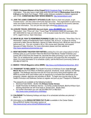 17. PWOC- Protestant Women of the ChapelPWOC Facebook Page for all the latest
    information. They also have a night bible study that will meet on Wednesdays from 6:30 to
    8:00 pm at the North Fort Chapel. FREE onsite childcare available to children registered
    with CYSS. CHRISTIAN MILITARY WIVES WEBSITE- http://wivesinbloom.com/

18. JOIN THE LEWIS COMMUNITY SPOUSES CLUB- Want to meet new people, or get
    involved more? Join the Lewis Community Spouse’s Club. This organization is open to ALL
    ranks and holds monthly luncheons and events. Visit their website for the events calendar,
    and more information. You can join the club right online!http://jblmlcsc.org/

19. LEISURE TRAVEL SERVICES discount deals. www.JBLMMWR.com, click on
    ―Recreation‖, then ―Price List‖, then ―Travel Page‖ for exclusive deals and packages. 253-
    967-3085/2050 for help and information. LTS is located inside the AFC Arena, building
    2275, Liggett Avenue. Open Saturdays.

20. WEAR BLUE: RUN TO REMEMBER RUNNING CLUB- Each Saturday, "Wear Blue: Run to
    Remember" meets at Powderworks Park in DuPont, WA, at 9 a.m., to serve as a living
    memorial to fallen Service Members. Names of Fallen Warriors from JBLM are read out loud
    before each run. You can run/walk a 5K or 10K course each Saturday, and support
    Spouses of Fallen Warriors. For more information please visit their website at
    http://www.wearblueruntoremember.org/

21. RENT MCCHORD THEATER FOR PARTIES Looking for a fun and unique place to hold a
    birthday party or a unit function? Rent the McChord Field Movie Theater! Entertain your
    guests with a DVD from the theater list, decorate the lobby and bring in your own food and
    cake. For an additional fee, guests can pick up popcorn and soda from the concession
    stand. For more information or to schedule a party, call the McChord Community Center at
    253-982-0718/0719.

22. MARCH FOCUS Magazine online (MWR): http://issuu.com/fortlewismwr/docs/mar_2012

23. *PASSPORT TO WELLNESS This Health Promotion & Wellness Event (now through
    March 30) ties the Five Pillars of Wellness (physical, emotional, social, spiritual, and family)
    together. The Wellness Services from the Air Force and Army have joined together with
    MWR to provide all ID card holders with an opportunity to increase their awareness of our
    programs, classes, agencies and activities at JBLM. To begin your journey stop by the
    Health Promotion and Wellness Centers to register and pick up your "Passport to Wellness".

   The passports are available at the following locations:
      McChord Field HAWC - BLDG 726 (Fitness Center Annex)
      Health Promotion & Wellness Service - Currently Located At North JBLM at Wilson Gym.
      Starting December we will move back to Jensen Gym, BLDG 2022.
      For further information you can call 253-966-3757 or 982-0531.
      http://www.mamc.amedd.army.mil/Wellpp/

24. CALENDAR The following holidays and days of no scheduled activities are planned: •
    March 16 •
25. Information on the REDUX RETIRED PAY PLAN is available in the Career Status
    Bonus/REDUX Soldier Information section at:
    http://www.armyg1.army.mil/rso/PreRetirement.asp
 