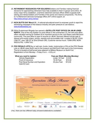 26. RETIREMENT RESOURCES FOR SOLDIERSSoldiers and Families making financial
    decisions for approaching retirement have help available to them in-person and online. At
    every major Army installation, a full-time retirement services officer (RSO) supports both
    retiring and retired Soldiers and Families of the active and reserve components. The Army
    G-1's Retirement Services homepage offers 24/7 online support, at:
    http://www.armyg1.army.mil/rso/

27. KICK BUTTS DAY March 21. A national educational event to empower youth to reject the
    advertising messages of the tobacco industry and peer pressure to use tobacco.
    www.KickButtsDay.org

28. 593rd Sustainment Brigade has opened a SATELLITE POST OFFICE ON JBLM LEWIS
   NORTH. One of the only Soldier-run post offices in the continental U.S, the new post office
   offers valuable training for Soldiers & an important service to the Joint Base Lewis-McChord
   community. The post office is open to anyone on JBLM. Services offered include sale of
   stamps and money orders, priority, express and accountable mail. Located in BLDG 12324
   (18th ST, near 19th ST & 32nd Division DR). Customer service hours: 10AM-3PM, MON-
   WED & FRI; 1-3PM THU.

29. POV RESALE LOTS Buy or sell cars, trucks, boats, motorcycles or RVs at the POV Resale
    Lots on JBLM Lewis North next to the museum and McChord Field next to the Commissary.
    The lot is located at theFenced area adjacent to Military Museum on North Fort.
    Registration is from Monday – Friday 9 a.m. - 4:30 p.m.

     What you need to register:                      Fees per Week (Monday-Monday)
         Vehicle Registration                          Under 16 Feet $ 5.00
         Proof of Insurance                            16-30 Feet    $10.00
         Post Decal Number and Expiration              30 plus Feet  $15.00
         Valid ID Card




(Yes, there are two different baby showers/celebrations available!)
 