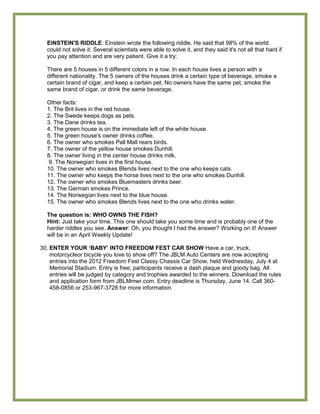 EINSTEIN'S RIDDLE: Einstein wrote the following riddle. He said that 98% of the world
  could not solve it. Several scientists were able to solve it, and they said it's not all that hard if
  you pay attention and are very patient. Give it a try:

  There are 5 houses in 5 different colors in a row. In each house lives a person with a
  different nationality. The 5 owners of the houses drink a certain type of beverage, smoke a
  certain brand of cigar, and keep a certain pet. No owners have the same pet, smoke the
  same brand of cigar, or drink the same beverage.

  Other facts:
  1. The Brit lives in the red house.
  2. The Swede keeps dogs as pets.
  3. The Dane drinks tea.
  4. The green house is on the immediate left of the white house.
  5. The green house's owner drinks coffee.
  6. The owner who smokes Pall Mall rears birds.
  7. The owner of the yellow house smokes Dunhill.
  8. The owner living in the center house drinks milk.
   9. The Norwegian lives in the first house.
  10. The owner who smokes Blends lives next to the one who keeps cats.
  11. The owner who keeps the horse lives next to the one who smokes Dunhill.
  12. The owner who smokes Bluemasters drinks beer.
  13. The German smokes Prince.
  14. The Norwegian lives next to the blue house.
  15. The owner who smokes Blends lives next to the one who drinks water.

  The question is: WHO OWNS THE FISH?
  Hint: Just take your time. This one should take you some time and is probably one of the
  harder riddles you see. Answer: Oh, you thought I had the answer? Working on it! Answer
  will be in an April Weekly Update!

30. ENTER YOUR „BABY‟ INTO FREEDOM FEST CAR SHOW Have a car, truck,
    motorcycleor bicycle you love to show off? The JBLM Auto Centers are now accepting
    entries into the 2012 Freedom Fest Classy Chassis Car Show, held Wednesday, July 4 at
    Memorial Stadium. Entry is free; participants receive a dash plaque and goody bag. All
    entries will be judged by category and trophies awarded to the winners. Download the rules
    and application form from JBLMmwr.com. Entry deadline is Thursday, June 14. Call 360-
    458-0856 or 253-967-3728 for more information.
 