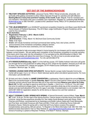 GET OUT OF THE BARRACKS/HOUSE
31. *MILITARY SPOUSES ACTIVITIES, Lakewood Family YMCA. Refuel emotionally, physically, and
    spiritually while getting connected to other military Spouses through fun activities and self-reflection.
    Starting March 6. Every first and third Tuesday of the month. 9 am -12 p.m. Free for members and
    non-members. Fee-based child care is available upon registration. Register by- contacting Kelli McMorris:
    McMork@uw.edu or 580-704-9501. Located at the Lakewood Family YMCA, 9715 Lakewood Drive SW,
    Lakewood, 98499.

32. *THE JBLM BREWFEST is an AHA/BJCP sanctioned competition,Hosted by Joint Base Lewis-McChord&
    Home brewers of Parkland-Spanaway .The 2012 Beer Judge Certification Program Guidelines will be
    used for this competition.
 Event Activities:
     Registration:February 1, 2012 - March 5 2012
     Judging: March 5, 2012
     JBLM Brewfest:: Friday, March 16, McChord Club Community Center
     Time: 4:30-10pm
     Event: will include homebrew and local commercial beer tasting, food, door prizes, and the
     announcement of the homebrew competition category winners.
     Ticket price: $10 at the door (members), $15 non-members.

This event is intended to help encourage interest in home brewing for non-brewers and to make connections
between current brewers. We are asking each competitor of the homebrew competition to provide sampling
of the beers which they enter into the competition (1-2 oz samples) at the JBLM Brewfest on March 16th.
Those providing samples will attend the event free of charge. For info on how to provide sample beer,
http://www.jblmmwr.com/brewfest/index.html For info call 253-982-0718

33. ATV RIDERCOURSESaturday, April 7. In this half-day course, ATV Safety Institute instructors will guide
    you through the fun and excitement of safely riding an ATV. Dress for the weather, because you’ll ride rain
    or shine. Fee includes ATV, helmet and goggles. SI ATV RiderCourse Certification awarded upon
    completion. Minimum age: 16. ($35)

34. *HEROES LOUNGE NOW OPEN SATURDAYS Heroes Sports Lounge inside Cascade Community
    Center will be open 6 p.m. to 1:30 a.m. Watch televised sports action and attend special events. For more
    information call 253-964-0331.

35. Sit back and ride to Seattle for ANIMÉ CONVENTION or sightseeing. Want to attend the annual Sakura-
    Con at the conventioncenter in Seattle Saturday, April 7 but don’t want todrive? Dress up as your favorite
    character and let LeisureTravel Services take you to the event and back.Reserve your place by Friday,
    March 30! For $20, you’llget to spend an entire day in Seattle — from 8 a.m.–10:30 p.m. You can’t beat
    that price for parking lot andgas totals. If you don’t want to spendthe whole day at the convention, take
    abreak and see local attractions!The trip is for ages 5 and older. Eventadmission is not included. Call LTS
    at253-967-3085 for registration details.For all the skinny on Sakura-Con,visit their website at
    www.sakuracon.org.

36. ADULT COOKING CLASS: SPRING INTO SPRING, A Special Dinnerwith Leanne Willard, Tues, March
    20th, 6:00 - 8:30 pm. On the night of the Spring Equinox, Leanne shares a favorite dinner that doesn't cost
    a fortune. Using the less-expensive shoulder-cut, she makes Syrah-Braised Lamb with Olives, Dried
    Cherries and Endives, accompanied by an Asparagus and Butter Lettuce Salad with Fresh Mozzarella
    and Pine Nuts, and Israeli Couscous with Peas and Mint. Finish with a refreshing Panna Cotta with
    Strawberry Sauce. Welcome spring with a meal that will fit any festive occasion this season!
    Complementary wine pairing. $45 per person. To Register or for More Information Call: 360-754-1448. For
    Additional Class Descriptions Visit our New Website at: www.BayviewSchoolofCooking.com. Bayview
    School of Cooking is upstairs of Bayview Thriftway, 516 West 4th Avenue, Olympia.
 