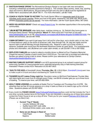 37. SHOTGUN RANGE OPENS The Recreational Shotgun Range is now open with new renovations,
    including a wheelchair-accessible pavement to Range 3. The complex offers archery, skeet, trap, sporting
    clays and more to JBLM patrons. All guns being brought onto any part of JBLM must be registered at
    Waller Hall in accordance with JBLM 190-11. For more information, call 967-7056.

38. COACH A YOUTH TEAM TO VICTORY The Youth Sports Office is in desperate need of six more
    volunteer youth soccer coaches. Share your love of the game, experience, and skills with JBLM youth-
    athletes.Promotion points can be earned. For more information, call the Youth Sports Office, 967-2405.

39. NEED VOLUNTEER IDEAS? Check out www.Project-U.org for volunteer opportunities in the surrounding
    communities.

40. *JBLM BETTIE BRIGADE,roller derby team, matches coming up: St. Patrick's Day home game vs
    Dockyard Derby Dames' "MaraudingMollys" March 17. Want more info? Find them on the web:
    www.bettiebrigade.com or on FB: www.facebook.com/pages/JBLM-Bettie-Brigade/191688670874385. For
    details and schedule, call 253-967-4458.

41. CABIN GETAWAY If you want to get away from it all just for a few days, rent a studio cabin or one- two-
    or three-bedroom cabin on the shore of American Lake. Now through Feb. 29, stay two nights and the
    second night is half-off Monday through Wednesday only. Reserve a cabin up to three months in
    advance; available year-round from the Northwest Adventure Center at Lewis North. For comprehensive
    photos and information, visit JBLMmwr.com under cabin rentals, or call 253-967-7744 or 967-8282.

42. DEPLOYED FAMILIES are invited to attend a monthly dinner is offered at Four Chaplains Memorial
    Chapel the second Tuesday of each month from 5:30-8:30 pm. The main dish is provided and attending
    families are asked to bring a dish to share. Please confirm your attendance to Carolyn Clanton,
    deployedfamiliesjblm@yahoo.com

43. WAITING FAMILIES SUPPORT GROUP is an ACS sponsored group is an outreach support group for
   active duty Families on unaccompanied tours, extended temporary duty or field training exercises.
   Interested? Please contact ACS- Relocation at 253-967-3633.

44. *QUILTS FOR KIDS at Grandstaff Library Thursday, Mar. 22, 4:00-6:00pm, Grandstaff LibraryLearn how
    to make a quilt in 6 hours and about volunteering for "Quilts for Kids".

45. THUNDER ALLEY makes Friday night fun Sounders Lanes on McChord Field features Thunder Alley
    with black lights and music from 8–midnight every Friday. Just $9.95 a bowler gets you up to three hours
    of bowling. To reserve your lane, call 253-982-5954.

46. ADULT SWIM LESSONS are available at Keeler Pool on Tuesdays and Thursdays from 4-6 PM. We
    advertise them as free 30 minute sessions on a drop in basis so there is no need to sign up for a formal
    class. Questions please call 253-967-6652.

47. Every month the FISHER HOUSE (www.FortLewisFisherHouse.org)has a wish list that includes the Top 3
    and other currently needed items for the house. If you are interested in donating any of these items please
    contact the Fisher House to set up a drop off time. Thank you for your support!February 2012 Wish List
    (Please use as March list)

               Current “Top 3″ Needs:
                o Laundry Softener (HE only)
                o Swiffer brand WET cloth refills
                o Individual Drinks (water, juice, soda, etc.)

               Items we are Always in Need of:
                    Toilet Paper              Paper Towels
                    Napkins                   Bottled water
 