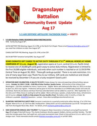 Dragonslayer
                                            Battalion
                             Community Event Update
                                    Aug 17
                       5-5 AIR DEFENSE ARTILLERY FACEBOOK PAGE <- VISIT!!!
1. 5-5 ADA Battalion FAMILY READINESS GROUP MEETING DATES:
   HHB Family Day August 30th.

    ALPHA BATTERY FRG Meeting, August 21, 6 PM, at the North Fort Chapel. Please email Roxanne.Goins@us.army.mil if
    you need free childcare no later than August 10th.

    CHARLIE BATTERY FRG Meeting, August 29, 6 PM, at the COF.

    DELTA BATTERY Tentative Family/ORG Day August 30th.

    SEARS DONATES GIFT CARDS TO ACTIVE DUTY THROUGH IT’S 5TH ANNUAL HEROES AT HOME
    CAMPAIGN AT 11 a.m, August 30, registration opens at 1 p.m. central (11 a.m. Pacific time)
    to receive one of 20,000 gift cards given away to active duty military. Registration is limited to
    the first 20,000 eligible individuals, and ends when such number is reached or at 11:59:59 PM
    Central Time on August 30, 2012. These gift cards go quickly! There is no rank restriction. It is
    one of many ways Sears says Thank You to our military. Gift cards are mailed out and should
    be received by December 3 if you are a lucky recipient! Good Luck!!
2. OPERATION BABY CELEBRATION: A SALUTE TO CUTE! A baby shower for new and expecting military/military spouse
   moms. October 14, 2012 / 12:00 – 3:00 PM at Fisher Pavilion, Seattle Center. All branches of the military from
   Washington – 250 slots available for moms / moms-to-be . Eligible Moms who delivered after May 1st, 2012 or are due
   by April 1st, 2013 may register. Preference will be given to first time attendees to an OHWA baby shower and ranks E6
   and below. Ranks E6 and above and those that have attended before will be added to a wait list. After September 15, if
   the slots aren’t filled, those on waiting list will be added. Moms will enjoy a speaker, a baby fashion show, refreshments
   and of course a shower of gifts to help prepare for your bundle of joy! No babies under 6 months, or Dads. No
   childcare is available. REGISTER Questions - contact: Diana.Morrison@OperationHomefront.net

3. QUARTERLY MOTORCYCLE SAFETY RIDE Everyone is welcome to a quarterly motorcycle safety ride Aug. 17 at 17th Fires
   Brigade. Meet at 9 a.m. at 17th Fires Bde. headquarters. Safety brief is at 9:15 and kickstands up at 9:30. Paricipants will
   ride from the brigade HQ to Elbe, Wash. For details, email michael.k.goldman@us.army.mil.

4. SGM ASSOCIATION ANNUAL GOLF TOURNEY The Sergeants Major Association is hosting its annual golf tournament
   Aug. 17 at Eagles Pride Golf Course. This charity fundraiser directly supports Soldiers, Airmen and their families. The $60
   entry fee includes green fees, half a golf cart, and a post tournament meal. Check-in time will be at 11 a.m. with a 1 p.m.
   shotgun start. Those interested should contact Rolando.munoz@us.army.mil or call 967-3993.
 