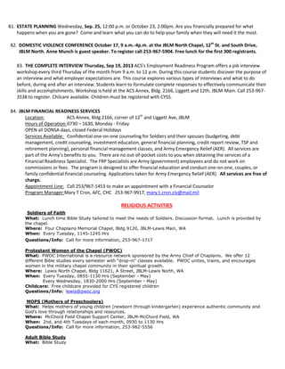 81. ESTATE PLANNING Wednesday, Sep. 25, 12:00 p.m. or October 23, 2:00pm. Are you financially prepared for what
happens when you are gone? Come and learn what you can do to help your family when they will need it the most.
82. DOMESTIC VIOLENCE CONFERENCE October 17, 9 a.m.-4p.m. at the JBLM North Chapel, 12th
St. and South Drive,
JBLM North. Anne Munch is guest speaker. To register call 253-967-5904. Free lunch for the first 300 registrants.
83. THE COMPLETE INTERVIEW Thursday, Sep 19, 2013 ACS's Employment Readiness Program offers a job interview
workshop every third Thursday of the month from 9 a.m. to 12 p.m. During this course students discover the purpose of
an interview and what employer expectations are. This course explores various types of interviews and what to do
before, during and after an interview. Students learn to formulate complete responses to effectively communicate their
skills and accomplishments. Workshop is held at the ACS Annex, Bldg. 2166, Liggett and 12th, JBLM-Main. Call 253-967-
3538 to register. Chilcare available. Children must be registered with CYSS.
84. JBLM FINANCIAL READINESS SERVICES
Location: ACS Annex, Bldg 2166, corner of 12th
and Liggett Ave, JBLM
Hours of Operation:0730 – 1630, Monday - Friday
OPEN all DONSA days, closed Federal Holidays
Services Available: Confidential one-on-one counseling for Soldiers and their spouses (budgeting, debt
management, credit counseling, investment education, general financial planning, credit report review, TSP and
retirement planning), personal financial management classes, and Army Emergency Relief (AER). All services are
part of the Army’s benefits to you. There are no out-of-pocket costs to you when obtaining the services of a
Financial Readiness Specialist. The FRP Specialists are Army (government) employees and do not work on
commissions or fees. The program is designed to offer financial education and conduct one-on-one, couples, or
family confidential financial counseling. Applications taken for Army Emergency Relief (AER). All services are free of
charge.
Appointment Line: Call 253/967-1453 to make an appointment with a Financial Counselor
Program Manager:Mary T Cron, AFC, CHC 253-967-9917, mary.t.cron.civ@mail.mil
RELIGIOUS ACTIVITIES
Soldiers of Faith
What: Lunch time Bible Study tailored to meet the needs of Soldiers. Discussion format. Lunch is provided by
the chapel.
Where: Four Chaplains Memorial Chapel, Bldg 9120, JBLM-Lewis Main, WA
When: Every Tuesday, 1145-1245 Hrs
Questions/Info: Call for more information, 253-967-1717
Protestant Women of the Chapel (PWOC)
What: PWOC International is a resource network sponsored by the Army Chief of Chaplains. We offer 12
different Bible studies every semester with "drop-in" classes available. PWOC unites, trains, and encourages
women in the military chapel community in their spiritual growth.
Where: Lewis North Chapel, Bldg 11621, A Street, JBLM-Lewis North, WA
When: Every Tuesday, 0855-1130 Hrs (September - May)
Every Wednesday, 1830-2000 Hrs (September - May)
Childcare: Free childcare provided for CYS registered children
Questions/Info: lewis@pwoc.org
MOPS (Mothers of Preschoolers)
What: Helps mothers of young children (newborn through kindergarten) experience authentic community and
God's love through relationships and resources.
Where: McChord Field Chapel Support Center, JBLM-McChord Field, WA
When: 2nd, and 4th Tuesdays of each month, 0930 to 1130 Hrs
Questions/Info: Call for more information, 253-982-5556
Adult Bible Study
What: Bible Study
 