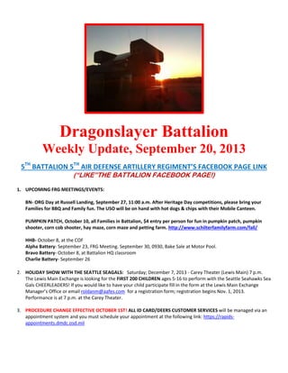 Dragonslayer Battalion
Weekly Update, September 20, 2013
5TH
BATTALION 5TH
AIR DEFENSE ARTILLERY REGIMENT’S FACEBOOK PAGE LINK
(“LIKE”THE BATTALION FACEBOOK PAGE!)
1. UPCOMING FRG MEETINGS/EVENTS:
BN- ORG Day at Russell Landing, September 27, 11:00 a.m. After Heritage Day competitions, please bring your
Families for BBQ and Family fun. The USO will be on hand with hot dogs & chips with their Mobile Canteen.
PUMPKIN PATCH, October 10, all Families in Battalion, $4 entry per person for fun in pumpkin patch, pumpkin
shooter, corn cob shooter, hay maze, corn maze and petting farm. http://www.schilterfamilyfarm.com/fall/
HHB- October 8, at the COF
Alpha Battery- September 23, FRG Meeting. September 30, 0930, Bake Sale at Motor Pool.
Bravo Battery- October 8, at Battalion HQ classroom
Charlie Battery- September 26
2. HOLIDAY SHOW WITH THE SEATTLE SEAGALS: Saturday; December 7, 2013 - Carey Theater (Lewis Main) 7 p.m.
The Lewis Main Exchange is looking for the FIRST 200 CHILDREN ages 5-16 to perform with the Seattle Seahawks Sea
Gals CHEERLEADERS! If you would like to have your child participate fill in the form at the Lewis Main Exchange
Manager’s Office or email roldanm@aafes.com for a registration form; registration begins Nov. 1, 2013.
Performance is at 7 p.m. at the Carey Theater.
3. PROCEDURE CHANGE EFFECTIVE OCTOBER 1ST! ALL ID CARD/DEERS CUSTOMER SERVICES will be managed via an
appointment system and you must schedule your appointment at the following link: https://rapids-
appointments.dmdc.osd.mil
 