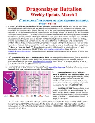 Dragonslayer Battalion
                                    Weekly Update, March 1
                    5TH BATTALION 5TH AIR DEFENSE ARTILLERY REGIMENT’S FACEBOOK
                                      PAGE <- VISIT!!!
1. A LEGACY OF HOPE, MG (Ret.) and Mrs. Graham share their experience with tragedy Come out and learn about
   resilience from a firsthand perspective. MG (Ret.) Mark Graham and Mrs. Carol Graham discuss how they have
   coped with and continue to work through the tragic loss of two sons - one college-aged son to suicide and another
   to combat in Iraq only seven months later. Their discussion will highlight many of the resources that are available to
   assist with building resiliency. This exceptional opportunity will provide the JBLM community with additional tools
   to understand, prevent, and deal with tragedy in their lives. Help spread the Graham’s message of hope across the
   JBLM community. The event is open to the entire JBLM community to include all I Corps and tenant unit military,
   civilians, significant others of service members, and extended families. Note this event is not appropriate for
   children or teens. If you, your service member, or someone you love is battling with depression or if you are simply
   interested in the topic, the Grahams will share their experiences three times at Carey Theater, JBLM Main, March
   1st, 1 p.m. or 7 p.m. and March 2nd, 10 a.m. Each presentation will last roughly 90 minutes. Contact LTC Scott
   Newberg for more information at 253.477.0268 or scott.j.newberg.mil@mail.mil. Please RSVP to
   Roxanne.M.Goins.civ@mail.mil if your Family member would like to attend. Families are WELCOME to attend with
   their soldier.

2. 25th ANNIVERSARY NORTHWEST WOMEN’S SHOW March 1-3, Century Link Field Event Center, Seattle. Hundreds of
   vendors, stages for demonstrations, wine garden, hundreds of vendors, vintage clothing boutique, food for
   purchase, information, give aways. www.nwwomensshow.com Hours: Friday, 11a.m.-7 p.m., Saturday 10 a.m.-6
   p.m., Sunday 10 a.m.-5 p.m. $15 admission fee.
3.    MILITARY SAVES WEEK, FEBRUARY 25-MARCH 2ND. Visit www.MilitarySaves.org for helpful information on how
     to pay off debt, grow your savings, and enjoy financial freedom.
                                                                    4.      OPERATION BABY SHOWER Saturday,
                                                                    March 16, McChord Club/Community Center, 10:30
                                                                    a.m.-1:30 p.m. Free baby bags for the first 50 moms,
                                                                    door prizes, games, free hors d’oeuvres, free
                                                                    mocktail bar, Wii Fit tournament for Dads, nursing
                                                                    lounge. Free event honoring expecting couples and
                                                                    new parents. For more info, 253-982-0718.
                                                                    5.      JBLM TAX CENTERS The center had a record
                                                                    breaking year in 2012 but wants to do more, Tax
                                                                    Center OIC CPT Keaton Troy said, offering the first-
                                                                    ever JBLM drop-off program for service members in
                                                                    grades E1 through E4. For information, contact CPT
                                                                    Troy at 253-967-1040.
      The Tax Center will be open full time through April 16th, 2013. Hours for the Tax Center are 0800 - 2000, Monday
     through Friday and 0900-1700, on Saturdays. The Tax Center is located in BLDG T-6069, across from Iron Mike
     statute, across street from Main Exchange. We also are located in BLDG 100 on McChord Field RM 3005, phone
     number is 253-967-1040.
 